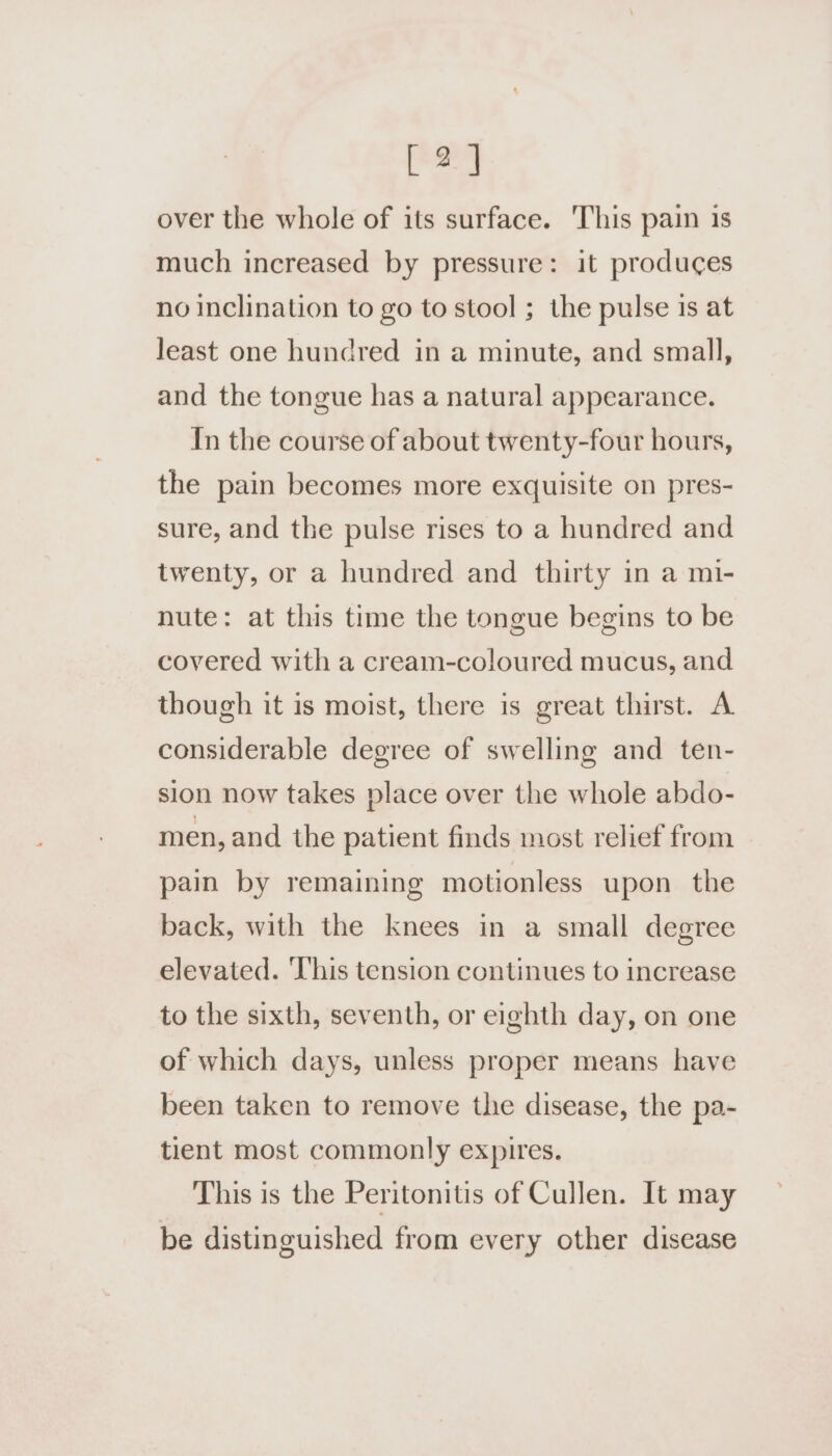 [ 2] over the whole of its surface. ‘This pain is much increased by pressure: it produces no inclination to go to stool ; the pulse is at least one hundred in a minute, and small, and the tongue has a natural appearance. In the course of about twenty-four hours, the pain becomes more exquisite on pres- sure, and the pulse rises to a hundred and twenty, or a hundred and thirty in a mi- nute: at this time the tongue begins to be covered with a cream-coloured mucus, and though it is moist, there is great thirst. A considerable degree of swelling and ten- sion now takes place over the whole abdo- men, and the patient finds most relief from pain by remaining motionless upon the back, with the knees in a small degree elevated. ‘This tension continues to increase to the sixth, seventh, or eighth day, on one of which days, unless proper means have been taken to remove the disease, the pa- tient most commonly expires. This is the Peritonitis of Cullen. It may be distinguished from every other disease