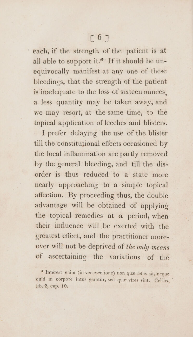 i each, if the strength of the patient is at all able to support it.* If it should be un- equivocally manifest at any one of these bleedings, that the strength of the patient is inadequate to the loss of sixteen ounces, a less quantity may be taken away, and we may resort, at the same time, to the topical application of leeches and blisters. I prefer delaying the use of the blister till the constitutional effects occasioned by the local inflammation are partly removed by the general bleeding, and till the dis- order is thus reduced to a state more nearly approaching to a simple topical affection. By proceeding thus, the double advantage will be obtained of applying the topical. remedies at a period, when their influence will be exerted with the greatest effect, and the practitioner more- - over will not be deprived of the only means of ascertaining the variations of the * Interest enim (in venesectione) non que ztas sit, neque quid in corpore intus geratur, sed que’ vires sint. Celsus, hb.2, cap.’ 10.