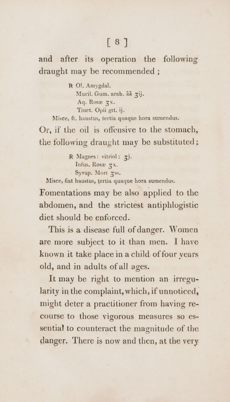 [ 8] and after its operation the following draught may be recommended ; K O!}. Amygdal. Mucil. Gum. arab. aa 31). Aq. Rose 3x. Tinct. Opii gtt. ij. Misce, ft. haustus, tertia quaque hora sumendus. Or, if the oil is offensive to the stomach, the following draught may be substituted ; K Magnes: vitriol: 3j, Infus. Rosz Bx. Syrup. Mori 3ss. Misce, fiat haustus, tertia quaque hora sumendus. Fomentations may be also applied to the abdomen, and the strictest antiphlogistic diet should be enforced. This is a disease full of danger. Women are more subject to it than men. I have known it take place in a child of four years old, and in adults ofall ages. It may be right to mention an irregu- larity in the complaint, which, if unnoticed, might deter a practitioner from having re- course to those vigorous measures so es- sential to counteract the magnitude of the danger. There is now and then, at the very