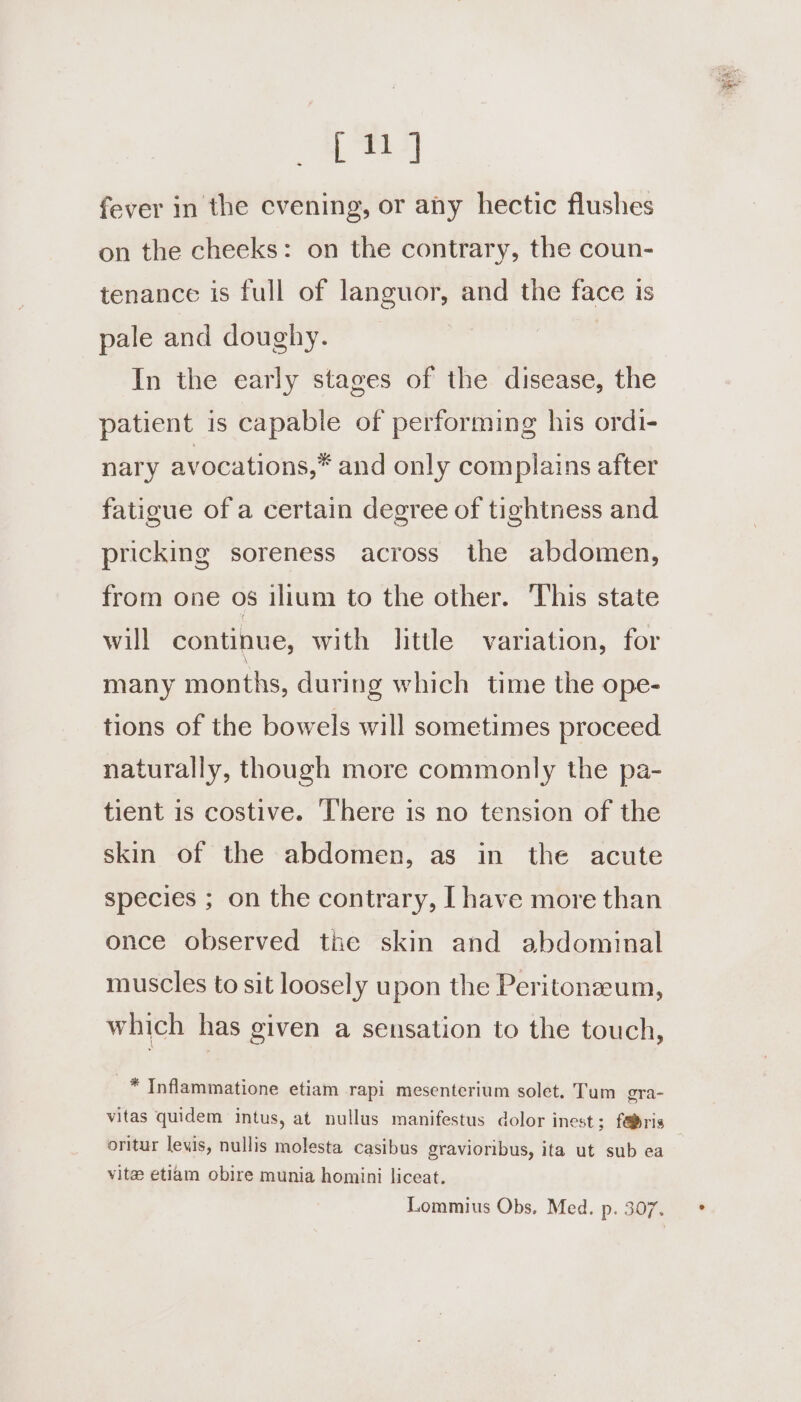 [ 11] fever in the evening, or any hectic flushes on the cheeks: on the contrary, the coun- tenance is full of languor, and the face is pale and doughy. In the early stages of the disease, the patient is capable of performing his ordi- nary avocations,* and only complains after fatigue of a certain degree of tightness and pricking soreness across the abdomen, from one os ilium to the other. ‘This state will continue, with little variation, for many months, during which time the ope- tions of the bowels will sometimes proceed naturally, though more commonly the pa- tient is costive. There is no tension of the skin of the abdomen, as in the acute species ; on the contrary, I have more than once observed tne skin and abdominal muscles to sit loosely upon the Peritonzeum, which has given a sensation to the touch, * Inflammatione etiam rapi mesenterium solet. Tum gra- vitas quidem intus, at nullus manifestus dolor inest; f@ris vitae etiam obire munia homini liceat. Lommius Obs. Med. p. 307.