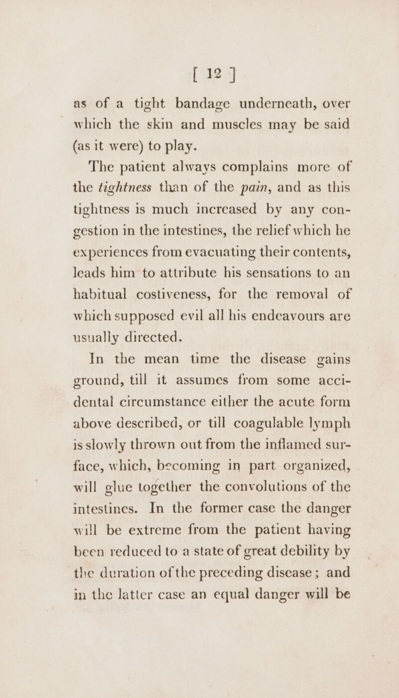 as of a tight bandage underneath, over which the skin and muscles may be said (as it were) to play. The patient always complains more of the taghtness than of the pain, and as this tightness is much increased by any con- gestion in the intestines, the relief which he experiences from evacuating their contents, leads him to attribute his sensations to an habitual costiveness, for the removal of which supposed evil all his endeavours are usually directed. In the mean time the disease gains ground, till it assumes from some acci- dental circumstance either the acute form above described, or till coagulable lymph is slowly thrown out from the inflamed sur- face, which, becoming in part organized, will glue together the convolutions of the intestines. In the former case the danger will be extreme from the patient having been reduced to a state of great debility by the duration of the preceding disease ; and in the latter case an equal danger will be