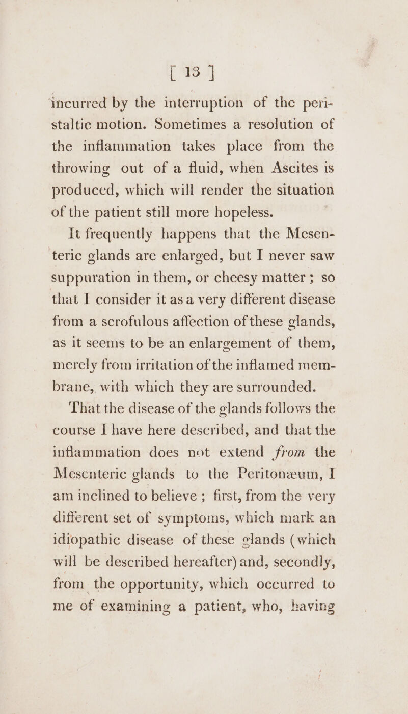 [13 J incurred by the interruption of the peri- staltic motion. Sometimes a resolution of the inflammation takes place from the throwing out of a fluid, when Ascites is produced, which will render the situation of the patient still more hopeless. It frequently happens that the Mesen- teric glands are enlarged, but I never saw suppuration in them, or cheesy matter ; so that I consider it asa very different disease from a scrofulous affection of these glands, as it seems to be an enlargement of them, merely from irritation of the inflamed mem- brane, with which they are surrounded. That the disease of the glands follows the course I have here described, and that the inflammation does not extend from the Mesenteric glands to the Peritonaum, I am inclined to believe ; first, from the very different set of symptoms, which mark an idiopathic disease of these glands (which will be described hereafter) and, secondly, from. the opportunity, which occurred to me of examining a patient, who, having