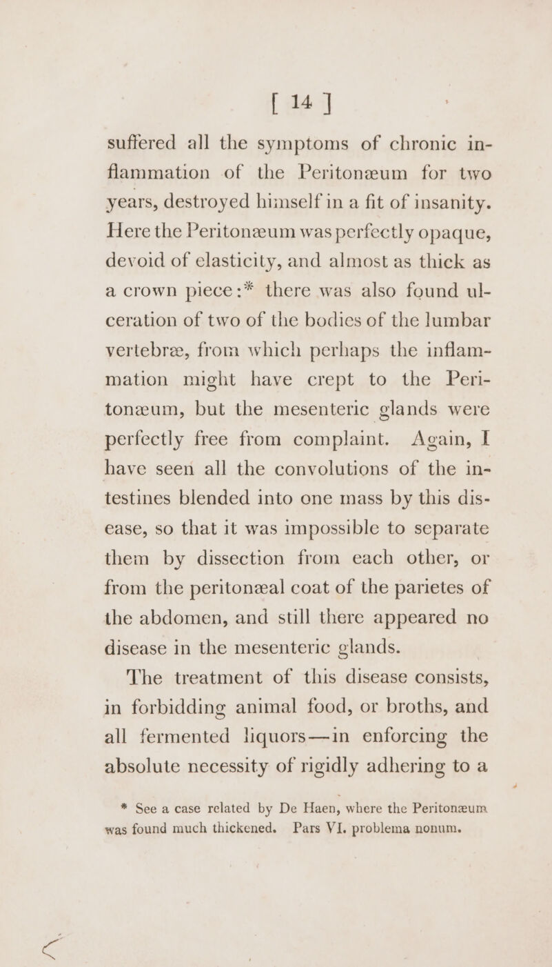 suffered all the symptoms of chronic in- flammation of the Peritoneaum for two years, destroyed himself in a fit of insanity. Here the Peritonzeum was perfectly opaque, devoid of elasticity, and almost as thick as a crown piece:* there was also found ul- ceration of two of the bodies of the lumbar vertebre, from which perhaps the inflam- mation might have crept to the Peri- tonzeum, but the mesenteric glands were perfectly free from complaint. Again, I have seen all the convolutions of the in- testines blended into ene mass by this dis- ease, so that it was impossible to separate them by dissection from each other, or from the peritonzal coat of the parietes of the abdomen, and still there appeared no disease in the mesenteric glands. The treatment of this disease consists, in forbidding animal food, or broths, and all fermented liquors—in enforcing the absolute necessity of rigidly adhering to a * See a case related by De Haen, where the Peritoneum was found much thickened. Pars VI. problema nonum.