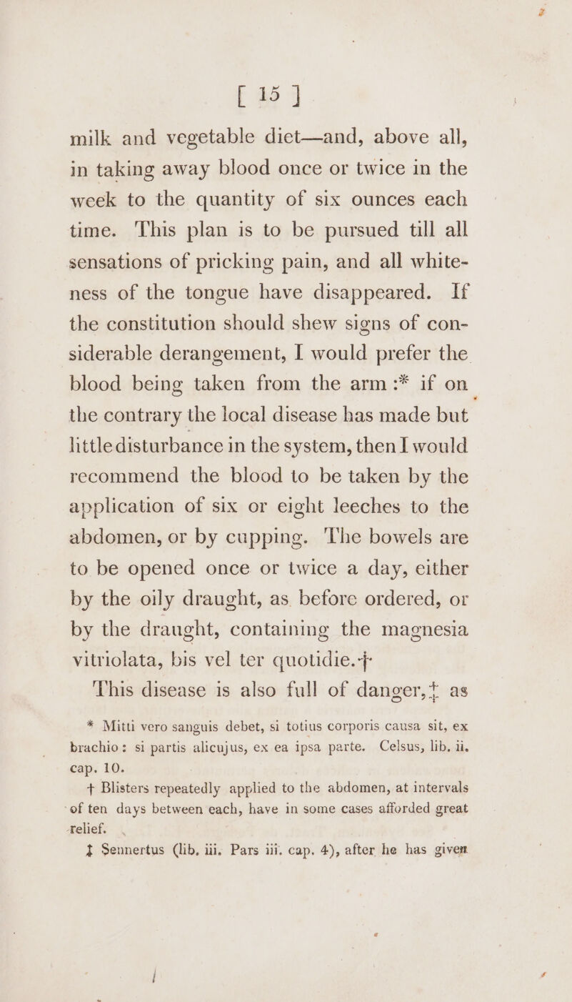 milk and vegetable diet—and, above all, in taking away blood once or twice in the week to the quantity of six ounces each time. ‘This plan is to be pursued till all sensations of pricking pain, and all white- ness of the tongue have disappeared. If the constitution should shew signs of con- siderable derangement, I would prefer the blood being taken from the arm :* if on the contrary the local disease has made but little disturbance in the system, then I would recommend the blood to be taken by the application of six or eight leeches to the abdomen, or by cupping. ‘The bowels are to be opened once or twice a day, either by the oily draught, as. before ordered, or by the draught, containing the magnesia vitriolata, bis vel ter quotidie.+ This disease is also full of danger,t as * Mitti vero sanguis debet, si totius corporis causa sit, ex brachio: si partis alicujus, ex ea ipsa parte. Celsus, lib. ii. cap. 10. + Blisters repeatedly applied to the abdomen, at intervals ‘of ten days between each, have in some cases afforded great Kelief. } Sennertus (lib, iii, Pars iii. cap. 4), after he has givem