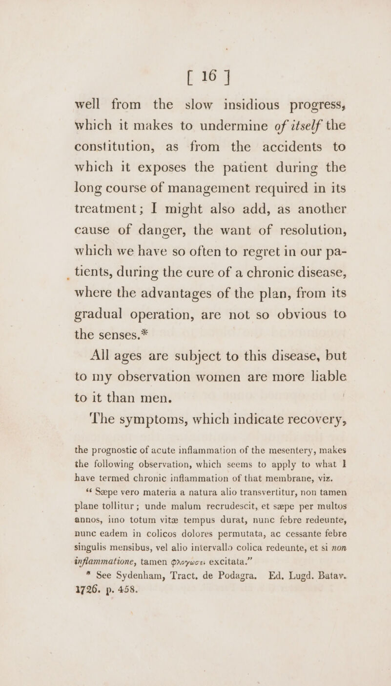 well from the slow insidious progress, which it makes to undermine of ztself the constitution, as from the accidents to which it exposes the patient during the long course of management required in its treatment; I might also add, as another cause of danger, the want of resolution, which we have so often to regret in our pa- tients, during the cure of a chronic disease, where the advantages of the plan, from its gradual operation, are not so obvious to the senses.* All ages are subject to this disease, but to my observation women are more liable to it than men. , ‘he symptoms, which indicate recovery, the prognostic of acute inflammation of the mesentery, makes the following observation, which seems to apply to what 1 have termed chronic inflammation of that membrane, viz. ‘¢ Sepe vero materia a natura alio transvertitur, non tamen plane tollitur; unde malum recrudescit, et sepe per multos annos, imo totum vite tempus durat, nunc febre redeunte, nunc eadem in colicos dolores permutata, ac cessante febre singulis mensibus, vel alio intervallo colica redeunte, et si non inflammatione, tamen Qroywoe excitata.” * See Sydenham, Tract, de Podagra. Ed. Lugd. Batav. 1726. p. 458.