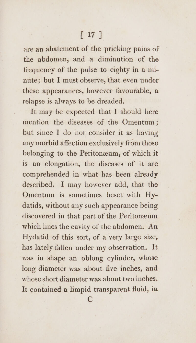 i fe | are an abatement of the pricking pains of the abdomen, and a diminution of the frequency of the pulse to eighty in a mi- nute; but I must observe, that even under these appearances, however favourable, a relapse is always to be dreaded. It may be expected that I should here mention the diseases of the Omentum ; but since I do not consider it as having any morbid affection exclusively from those belonging to the Peritonzeum, of which it is an elongation, the diseases of it are comprehended in what has been already described. I may however add, that the Omentum is sometimes beset with Hy- datids, without any such appearance being discovered in that part of the Peritoneeum which lines the eavity of the abdomen. An Hydatid of this sort, of a very large size, has lately fallen under my observation. It was in shape an oblong cylinder, whose long diameter was about five inches, and whose short diameter was about two inches. It contained a limpid transparent fluid, in C