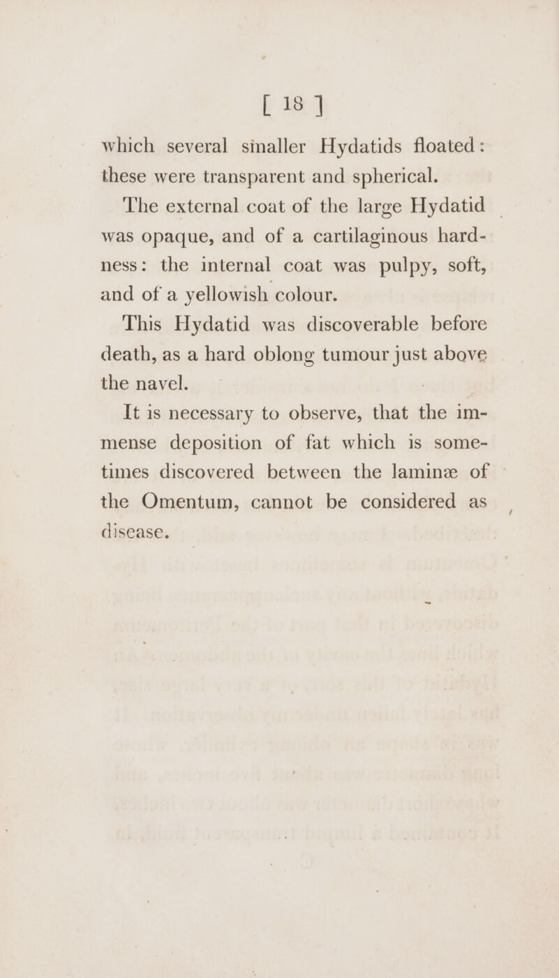 which several sinaller Hydatids floated : these were transparent and spherical. The external coat of the large Hydatid | was opaque, and of a cartilaginous hard- ness: the internal coat was pulpy, soft, and of a yellowish colour. This Hydatid was discoverable before death, as a hard oblong tumour just above the navel. It is necessary to observe, that the im- mense deposition of fat which is some- times discovered between the lamine of the Omentum, cannot be considered as disease.