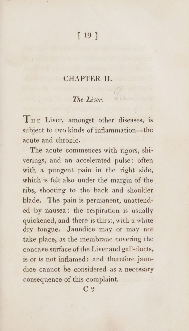 CHAPTER II. The Liver. ‘Tue Liver, amongst other diseases, is subject to two kinds of inflammation—the acute and chronic. ) The acute commences with rigors, shi- verings, and an accelerated pulse: often with a pungent pain in the right side, which is felt also under the margin of the ribs, shooting to the back and shoulder blade. ‘The pain is permanent, unattend- ed by nausea: the respiration is usually quickened, and there is thirst, with a white dry tongue. Jaundice may or may not take place, as the membrane covering the concave surface of the Liver and gall-ducts, is or is not inflamed: and therefore jaun- dice cannot be considered as a necessary consequence of this complaint. C2