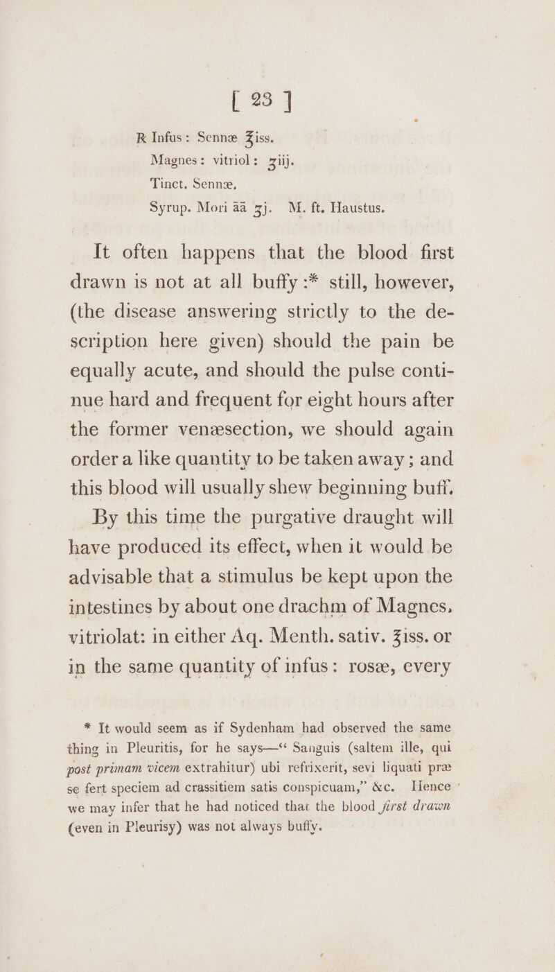 [ 23] K Infus: Senne Z iss. Magnes: vitriol: ii). Tinct. Senne, Syrup. Mori aa 3). M. ft. Haustus. It often happens that the blood. first drawn is not at all buffy :* still, however, (the disease answering strictly to the de- scription here given) should the pain be equally acute, and should the pulse conti- nue hard and frequent for eight hours after the former venesection, we should again order a like quantity to be taken away ; and this blood will usually shew beginning buff. By this time the purgative draught will have produced its effect, when it would be advisable that a stimulus be kept upon the intestines by about one drachm of Magnes, vitriolat: in either Aq. Menth. sativ. Ziss. or in the same quantity of infus: rose, every * It would seem as if Sydenham had observed the same thing in Pleuritis, for he says—‘ Sanguis (saltem ille, qui post primam ‘vicem extrahitur) ubi refrixerit, sevi liquati pra se fert speciem ad crassitiem satis conspicuam,” &amp;c. [Hence © we may infer that he had noticed that the blood jirst drawn (even in Pleurisy) was not always bufly.