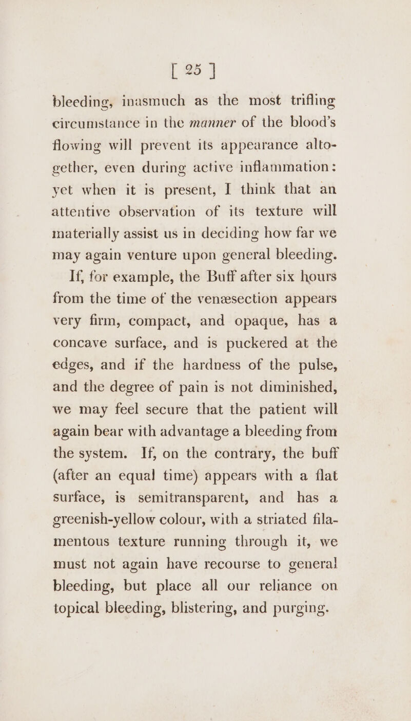 bleeding, inasmuch as the most trifling circumstance in the manner of the blood’s flowing will prevent its appearance alto- gether, even during active inflammation: yet when it is present, I think that an attentive observation of its texture will materially assist us in deciding how far we may again venture upon general bleeding. If, for example, the Buff after six hours from the time of the venzsection appears very firm, compact, and opaque, has a concave surface, and is puckered at the edges, and if the hardness of the pulse, and the degree of pain is not diminished, we may feel secure that the patient will again bear with advantage a bleeding from the system. If, on the contrary, the buff (after an equal time) appears with a {flat surface, is semitransparent, and has a greenish-yellow colour, with a striated fila- mentous texture running through it, we must not again have recourse to general bleeding, but place all our reliance on topical bleeding, blistering, and purging.