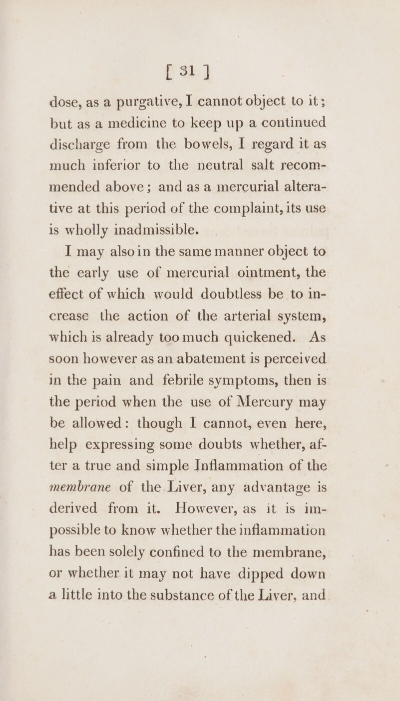 dose, as a purgative, I cannot object to it; but as a medicine to keep up a continued discharge from the bowels, I regard it as much inferior to the neutral salt recom- mended above; and as a mercurial altera- tive at this period of the complaint, its use is wholly inadmissible. I may alsoin the same manner object to the early use of mercurial ointment, the effect of which would doubtless be to in- crease the action of the arterial system, which is already toomuch quickened. As soon however as an abatement is perceived in the pain and febrile symptoms, then is the period when the use of Mercury may be allowed: though I cannot, even here, help expressing some doubts whether, af- ter a true and simple Inflammation of the membrane of the Liver, any advantage is derived from it. However, as it is im- possible to know whether the inflammation has been solely confined to the membrane, or whether it may not have dipped down a little into the substance of the Liver, and