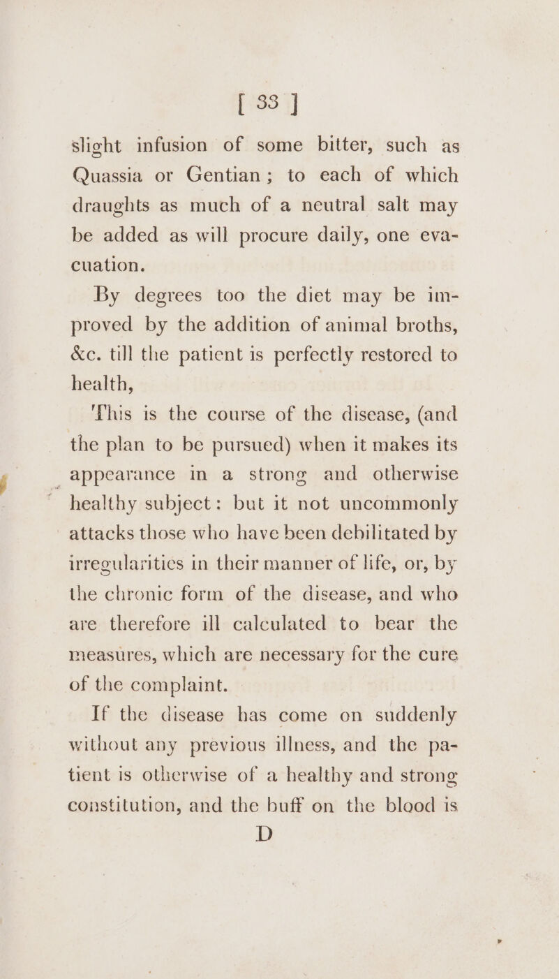 slight infusion of some bitter, such as Quassia or Gentian; to each of which draughts as much of a neutral salt may be added as will procure daily, one eva- cuation. By degrees too the diet may be im- proved by the addition of animal broths, &amp;c. till the patient is perfectly restored to health, his is the course of the disease, (and the plan to be pursued) when it makes its appearance in a strong and otherwise healthy subject: but it not uncommonly attacks those who have been debilitated by irregularitics in their manner of life, or, by the chronic form of the disease, and who are therefore ill calculated to bear the measures, which are necessary for the cure of the complaint. — If the disease has come on suddenly without any previous illness, and the pa- tient is otherwise of a healthy and strong constitution, and the buff on the blood is D