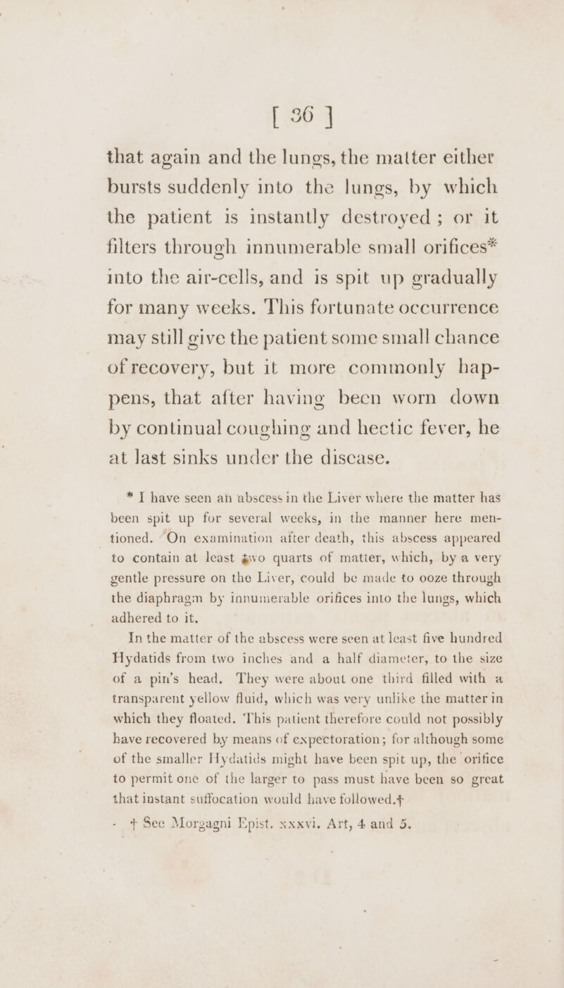 that again and the lungs, the matter either bursts suddenly into the lungs, by which the patient is instantly destroyed ; or it filters through innumerable small orifices* into the air-cells, and is spit up gradually for many weeks. This fortunate occurrence may still give the patient some small chance of recovery, but it more commonly hap- pens, that after having been worn down by continual coughing and hectic fever, he at Jast sinks under the discase. * I have seen an abscess in the Liver where the matter has been spit up for several weeks, in the manner here men- tioned. On examination after death, this abscess appeared to contain at least gwvo quarts of matier, which, by a very gentle pressure on the Liver, could be made to ooze through the diaphragm by innumerable orifices into the lungs, which adhered to it. In the matter of the abscess were seen at least five hundred Hydatids from two inches and a half diameter, to the size of a pin’s head. They were about one third filled with a transparent yellow fluid, which was very unlike the matter in which they floated. ‘This patient therefore could not possibly have recovered by means of expectoration; for although some of the smaller Hydatids might have been spit up, the orifice to permit one of the larger to pass must have been so great that instant suffocation would have followed.+ + See Morgagni Epist. xxxvi. Art, 4 and 5.