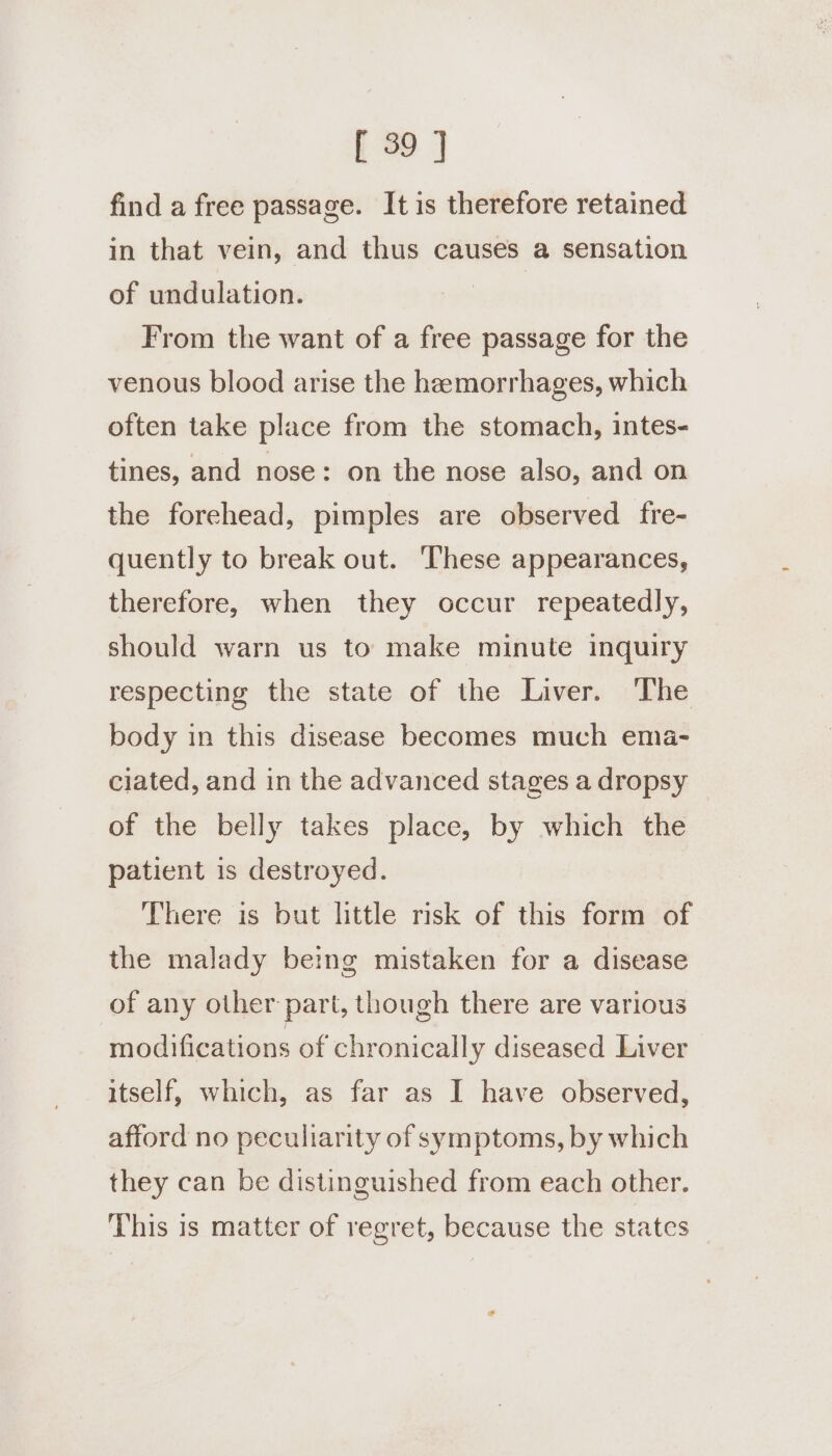 find a free passage. It is therefore retained in that vein, and thus causes a sensation of undulation. From the want of a free passage for the venous blood arise the hemorrhages, which often take place from the stomach, intes- tines, and nose: on the nose also, and on the forehead, pimples are observed fre- quently to break out. These appearances, therefore, when they occur repeatedly, should warn us to make minute inquiry respecting the state of the Liver. The body in this disease becomes much ema- ciated, and in the advanced stages a dropsy of the belly takes place, by which the patient is destroyed. There is but little risk of this form of the malady being mistaken for a disease of any other part, though there are various modifications of chronically diseased Liver itself, which, as far as I have observed, afford no peculiarity of symptoms, by which they can be distinguished from each other. ‘This is matter of regret, because the states