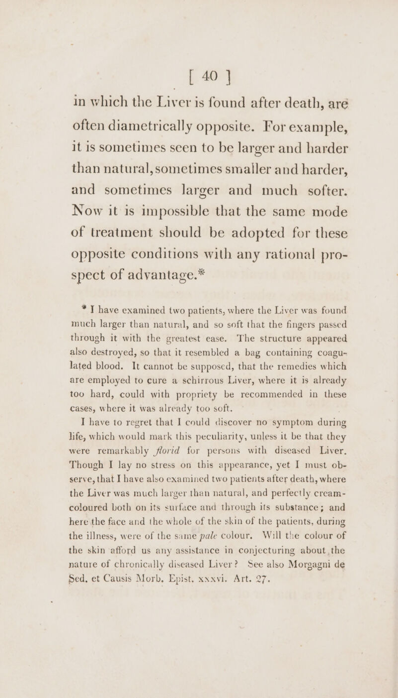 in which the Liver is found after death, aré often diametrically opposite. For example, it is sometimes seen to be larger and harder than natural, sometimes smaller and harder, and sometimes larger and much softer. Now it is impossible that the same mode of treatment should be adopted for these opposite conditions with any rational pro- spect of advantage. * T have examined two patients, where the Liver was found much larger than natural, and so soft that the fingers passed through it with the greatest ease. The structure appeared also destroyed, so that it resembled a bag containing coagu- lated blood. It cannot be supposed, that the remedies which are employed to cure a schirrous Liver, where it is already too hard, could with propriety be recommended in these cases, where it was already too soft. I have to regret that I could discover no symptom during life, which would mark this peculiarity, unless it be that they were remarkably florid for persons with diseased Liver. Though I lay no stress on this appearance, yet I must ob- serve, that I have also examined two patients after death, where the Liver was much larger than natural, and perfectly cream- coloured both on its surface and through its substance; and here the face and the whole of the skin of the patients, during the illness, were of the same pale colour. Will the colour of the skin afford us any assistance in conjecturing about, the nature of chronically diseased Liver? See also Morgagni de sed, et Causis Morb. Epist. xxxvi. Art. 27.