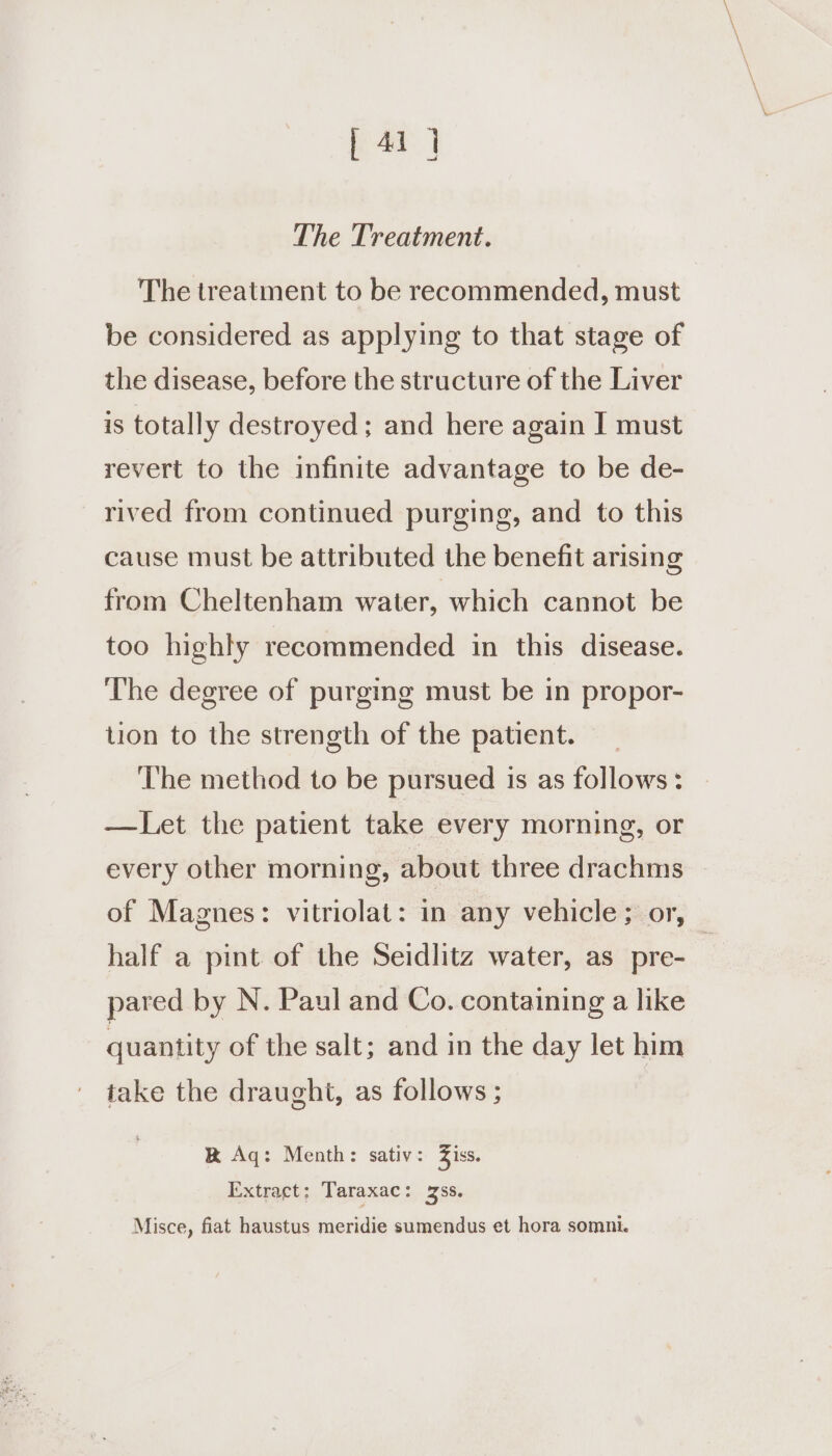 [ 414 The Treatment. The treatment to be recommended, must be considered as applying to that stage of the disease, before the structure of the Liver is totally destroyed; and here again I must revert to the infinite advantage to be de- rived from continued purging, and to this cause must be attributed the benefit arising from Cheltenham water, which cannot be too highly recommended in this disease. ‘The degree of purging must be in propor- tion to the strength of the patient. | ‘The method to be pursued is as follows: —Let the patient take every morning, or every other morning, about three drachms of Magnes: vitriolat: in any vehicle; or, ) half a pint of the Seidlitz water, as_pre- | pared by N. Paul and Co. containing a like quantity of the salt; and in the day let him take the draught, as follows ; &amp; Aq: Menth: sativ: Ziss. Extract: Taraxac: 3ss. Misce, fiat haustus meridie sumendus et hora somni.