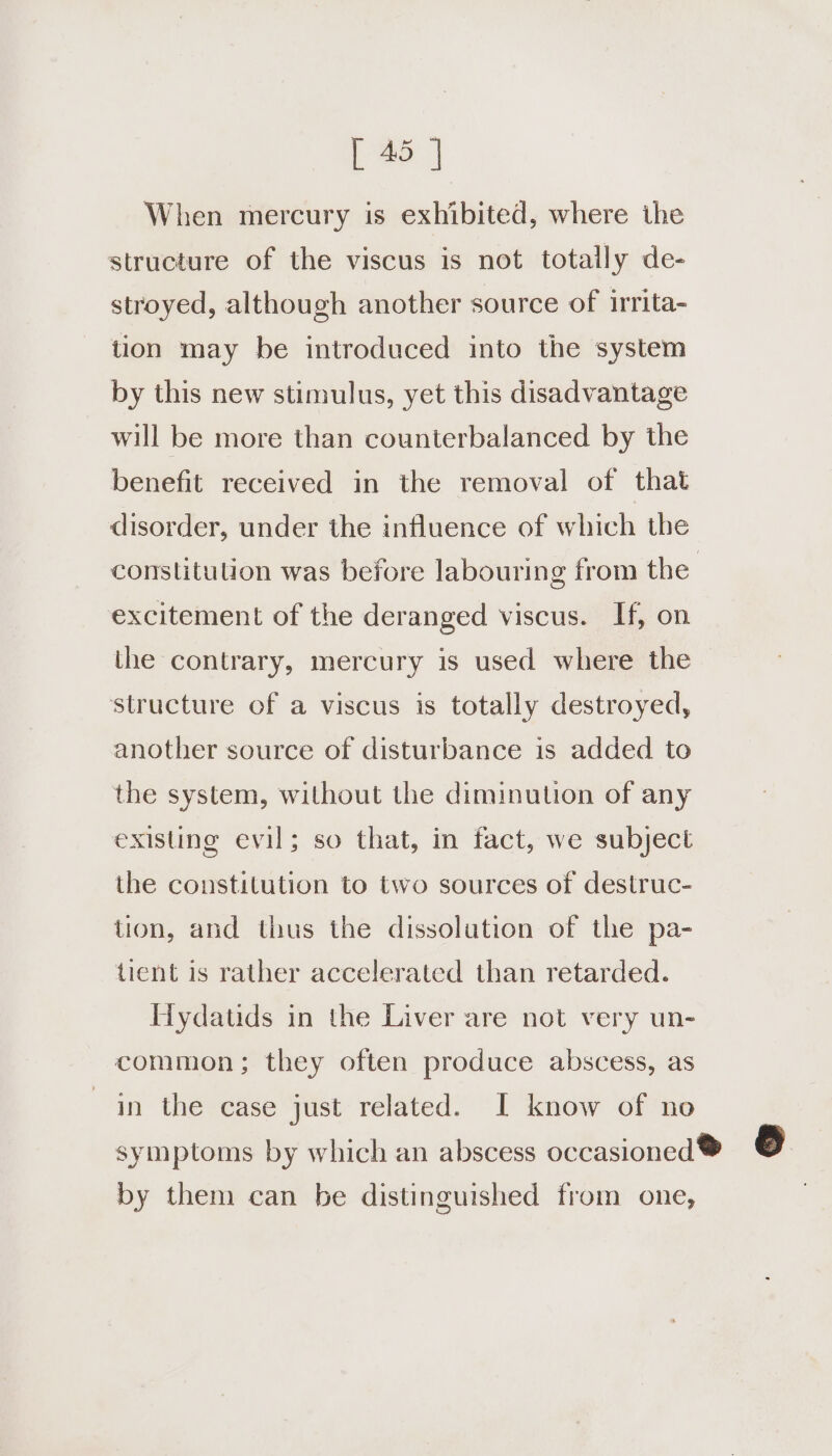 When mercury is exhibited, where ihe structure of the viscus is not totally de- stroyed, although another source of irrita- tion may be introduced into the system by this new stimulus, yet this disadvantage will be more than counterbalanced by the benefit received in the removal of that disorder, under the influence of which the constitution was before labouring from the | excitement of the deranged viscus. If, on the contrary, mercury is used where the structure of a viscus is totally destroyed, another source of disturbance is added to the system, without the diminution of any existing evil; so that, in fact, we subject the constitution to two sources of destruc- tion, and thus the dissolution of the pa- tient is rather accelerated than retarded. Hydatids in the Liver are not very un- common; they often produce abscess, as in the case just related. I know of no symptoms by which an abscess occasioned ® 6 by them can be distinguished from one,