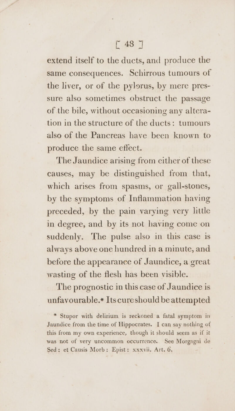 88: extend itself to the ducts, and produce the same consequences. Schirrous tumours of the liver, or of the pylorus, by mere pres- sure also sometimes obstruct the passage of the bile, without occasioning any altera- tion in the structure of the ducts: tumours also of the Pancreas have been known to produce the same effect. The Jaundice arising from either of these causes, may be distinguished from that, which arises from spasms, or gall-stones, by the symptoms of Inflammation having preceded, by the pain varying very little in degree, and by its not having come on suddenly. ‘The pulse also in this case is always above one hundred in a minute, and before the appearance of Jaundice, a great wasting of the flesh has been visible. The prognostic in this case of Jaundice is unfavourable.* Its cureshould be attempted * Stupor with delirium is reckoned a fatal symptom in Jaundice from the time of Hippocrates. I can say nothing of this from my own experience, though it should seem as if it was not of very uncommon occurrence.. See Morgagni de Sed: et Causis Morb: Epist: xxxvil. Art. 6.