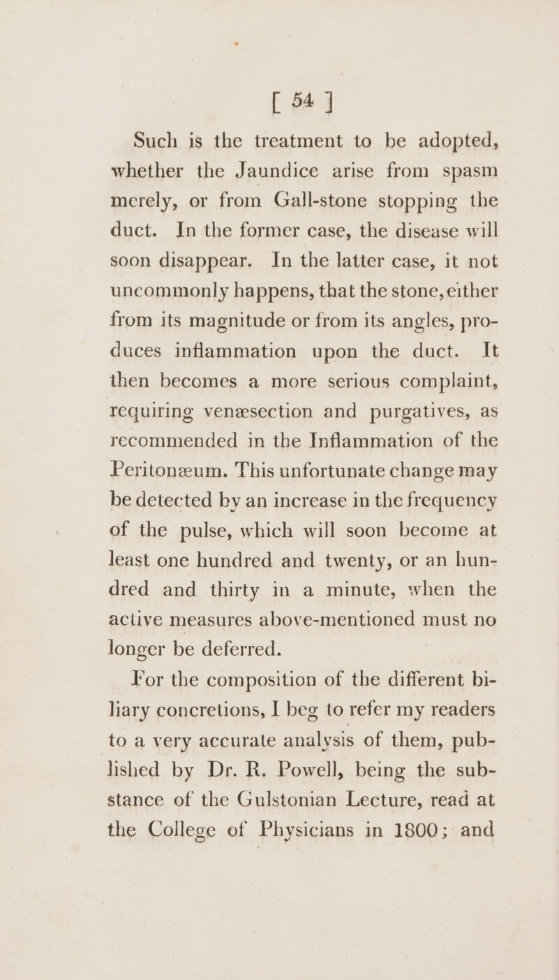 [ 54] Such is the treatment to be adopted, whether the Jaundice arise from spasm merely, or from Gall-stone stopping the duct. In the former case, the disease will soon disappear. In the latter case, it not uncommonly happens, that the stone, either from its magnitude or from its angles, pro- duces inflammation upon the duct. It then becomes a more serious complaint, requiring venesection and purgatives, as recommended in the Inflammation of the Peritonzum. This unfortunate change may be detected by an increase in the frequency of the pulse, which will soon become at least one hundred and twenty, or an hun- dred and thirty in a minute, when the aclive measures above-mentioned must no longer be deferred. For the composition of the different bi- liary concretions, J beg to refer my readers to a very accurate analysis of them, pub- lished by Dr. R. Powell, being the sub- stance of the Gulstonian Lecture, read at the College of Physicians in 1800; and