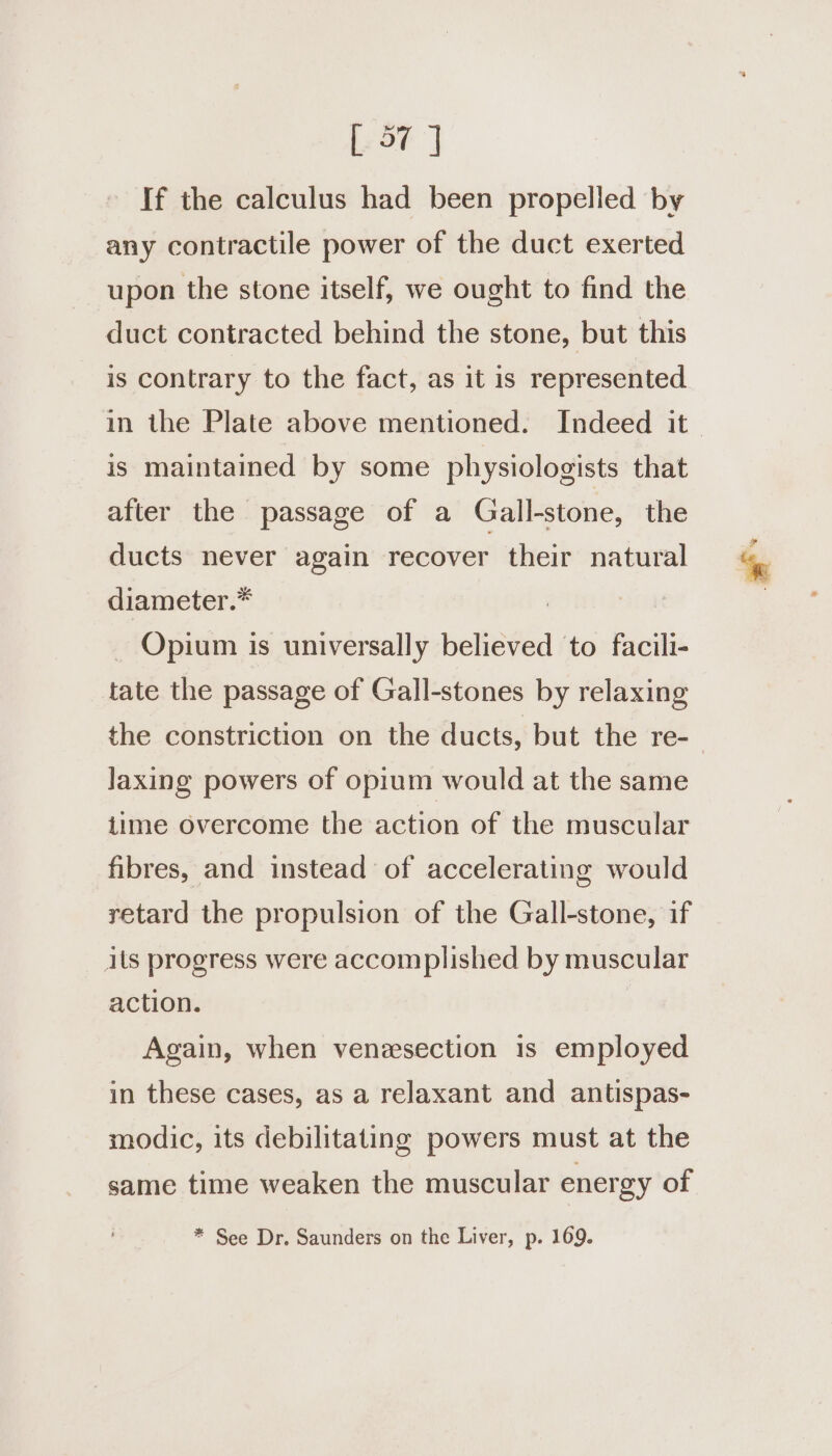 Lor] If the calculus had been propelled by any contractile power of the duct exerted upon the stone itself, we ought to find the duct contracted behind the stone, but this is contrary to the fact, as it is represented in the Plate above mentioned. Indeed it is maintained by some physiologists that after the passage of a Gall-stone, the ducts never again recover their natural diameter.* Opium is universally believed to facili- tate the passage of Gall-stones by relaxing the constriction on the ducts, but the re-— Jaxing powers of opium would at the same time overcome the action of the muscular fibres, and instead of accelerating would retard the propulsion of the Gall-stone, if ils progress were accomplished by muscular action. Again, when venzsection is employed in these cases, as a relaxant and antispas- modic, its debilitating powers must at the same time weaken the muscular energy of * See Dr. Saunders on the Liver, p. 169.