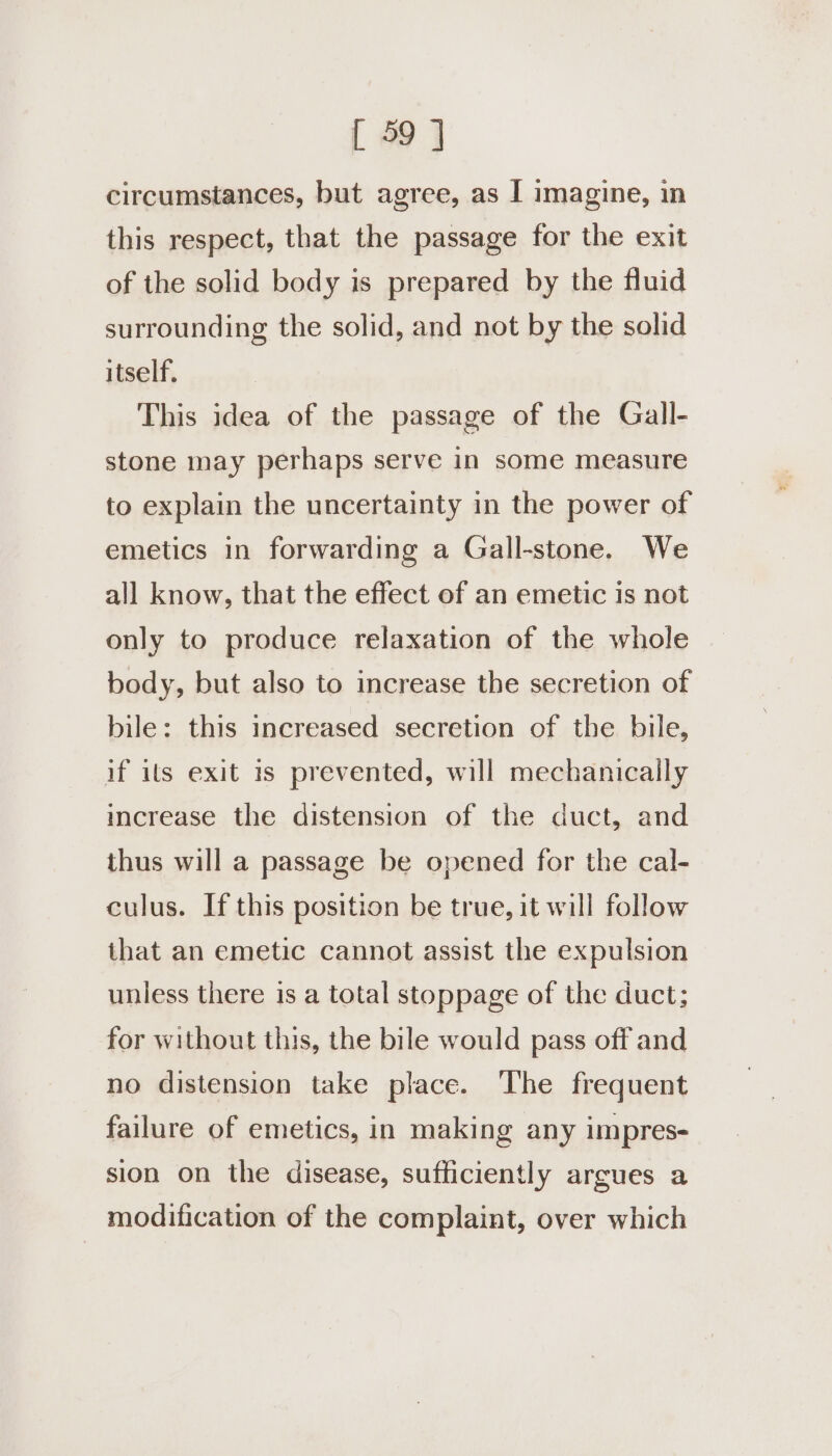 circumstances, but agree, as I imagine, in this respect, that the passage for the exit of the solid body is prepared by the fluid surrounding the solid, and not by the solid itself. This idea of the passage of the Gall- stone may perhaps serve in some measure to explain the uncertainty in the power of emetics in forwarding a Gall-stone. We all know, that the effect of an emetic is not only to produce relaxation of the whole body, but also to increase the secretion of bile: this increased secretion of the bile, if ils exit 1s prevented, will mechanically increase the distension of the duct, and thus will a passage be opened for the cal- culus. If this position be true, it will follow that an emetic cannot assist the expulsion unless there is a total stoppage of the duct; for without this, the bile would pass off and no distension take place. The frequent failure of emetics, in making any impres- sion on the disease, sufficiently argues a modification of the complaint, over which