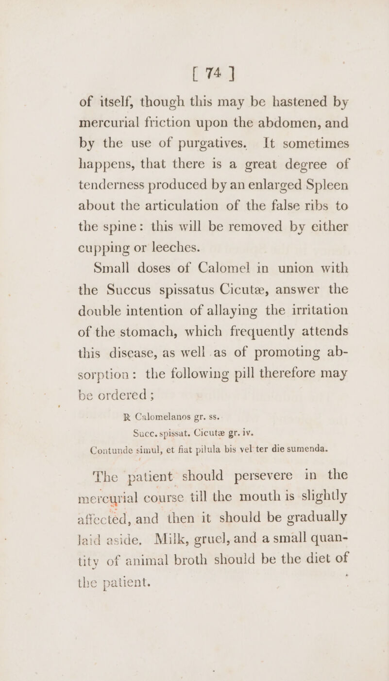 [ of itself, though this may be hastened by mercurial friction upon the abdomen, and by the use of purgatives. It sometimes happens, that there is a great degree of tenderness produced by an enlarged Spleen about the articulation of the false ribs to the spine: this will be removed by either cupping or leeches. Small doses of Calomel in union with the Succus spissatus Cicute, answer the double intention of allaying the irritation of the stomach, which frequently attends this disease, as well as of promoting ab- sorption: the following pill therefore may be ordered ; % Calomelanos gr. ss. Succ. spissat. Cicute gr. iv. Contunde simul, et fiat pilula bis vel ter die sumenda. The patient should persevere in the mercurial course till the mouth is slightly affected, and then it should be gradually laid aside. Milk, gruel, and a small quan- tity of animal broth should be the diet of the patient.