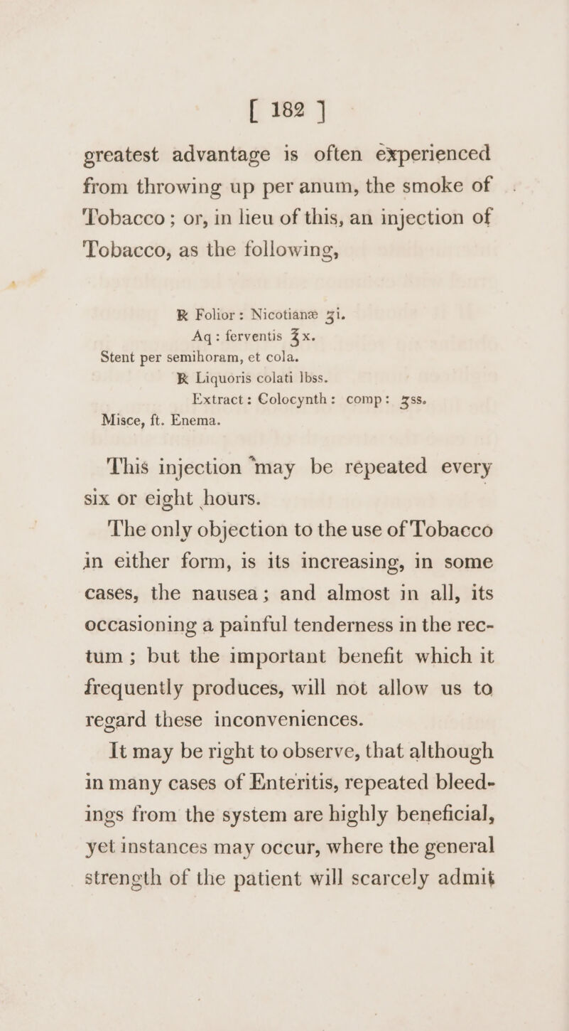 greatest advantage is often experienced from throwing up per anum, the smoke of Tobacco ; or, in lieu of this, an injection of Tobacco, as the following, RK Folior: Nicotiane 41. Aq: ferventis 3x. Stent per semihoram, et cola. K Liquoris colati bss. Extract: Colocynth: comp: ss. Misce, ft. Enema. This injection ‘may be repeated every six or eight hours. | ‘The only objection to the use of Tobacco in either form, is its increasing, in some cases, the nausea; and almost in all, its occasioning a painful tenderness in the rec- tum ; but the important benefit which it frequently produces, will not allow us to regard these inconveniences. It may be right to observe, that although in many cases of Enteritis, repeated bleed- ings from the system are highly beneficial, yet instances may occur, where the general strength of the patient will scarcely admit