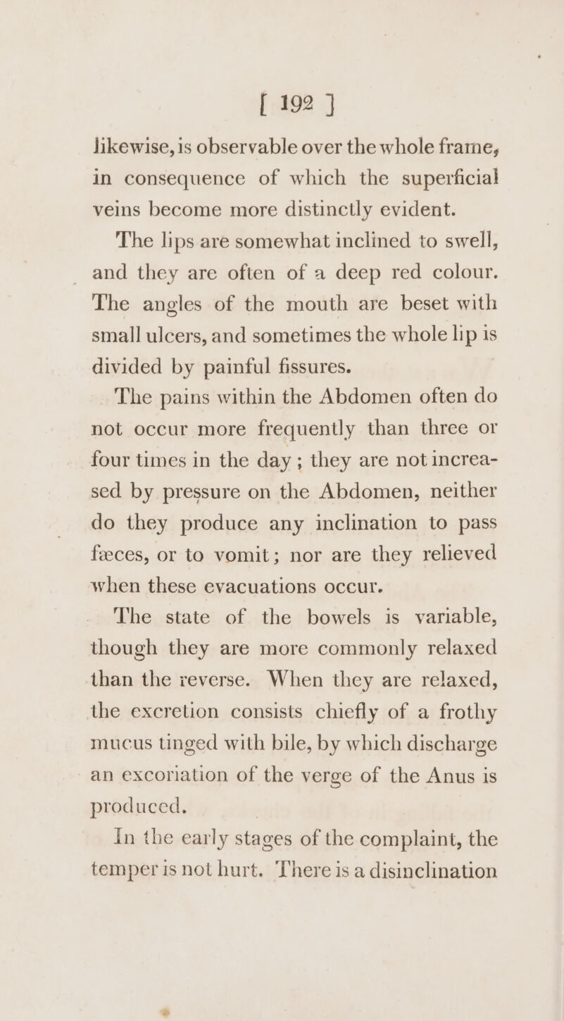 likewise, is observable over the whole frame, in consequence of which the superficial veins become more distinctly evident. The lips are somewhat inclined to swell, and they are often of a deep red colour. The angles of the mouth are beset with small ulcers, and sometimes the whole lip 1s divided by painful fissures. The pains within the Abdomen often do not occur more frequently than three or four times in the day ; they are not increa- sed by pressure on the Abdomen, neither do they produce any inclination to pass feeces, or to vomit; nor are they relieved when these evacuations occur. The state of the bowels is variable, though they are more commonly relaxed than the reverse. When they are relaxed, the excretion consists chiefly of a frothy mucus tinged with bile, by which discharge an excoriation of the verge of the Anus is produced. In the early stages of the complaint, the temper is not hurt. There is a disinclination