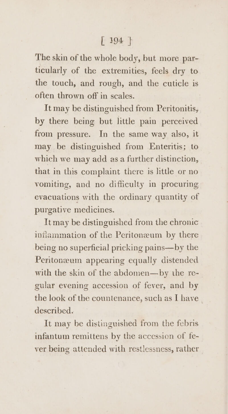 | 494 } The skin of the whole body, but more par- ticularly of the extremities, feels dry to the touch, and rough, and the cuticle is often thrown off in scales. It may be distinguished from Peritonitis, by there being but little pain perceived from pressure. In the same way also, it may be distinguished from Enteritis; to which we may add asa further distinction, that in this complaint there is little or no vomiting, and no difficulty in procuring evacuations with the ordinary quantity of purgative medicines. It may be distinguished from the chronic innhammation of the Peritoneum by there being no superficial pricking pains—by the Peritonzeum appearing equally distended with the skin of the abdomen—by the re- gular evening accession of fever, and by the look of the countenance, such as I have described. It may be distinguished from the febris infantum remittens by the accession of fe- ver being attended with restlessness, rather