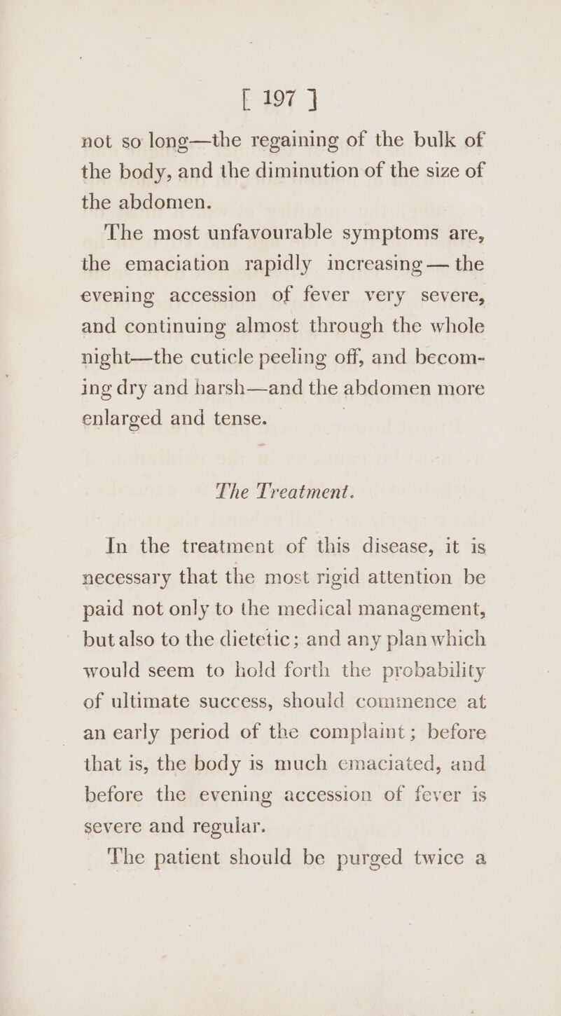 not so long—the regaining of the bulk of the body, and the diminution of the size of the abdomen. The most unfavourable symptoms are, the emaciation rapidly increasing — the evening accession of fever very severe, and continuing almost through the whole night—the cuticle peeling off, and becom- ing dry and harsh—and the abdomen more enlarged and tense. | The Treatment. In the treatment of this disease, it is necessary that the most rigid attention be paid not only to the medical management, but also to the dietetic; and any plan which would seem to hold forth the probability of ultimate success, should commence at an early period of the complaint; before that is, the body is much emaciated, and. before the evening accession of fever is severe and regular. The patient should be purged twice a