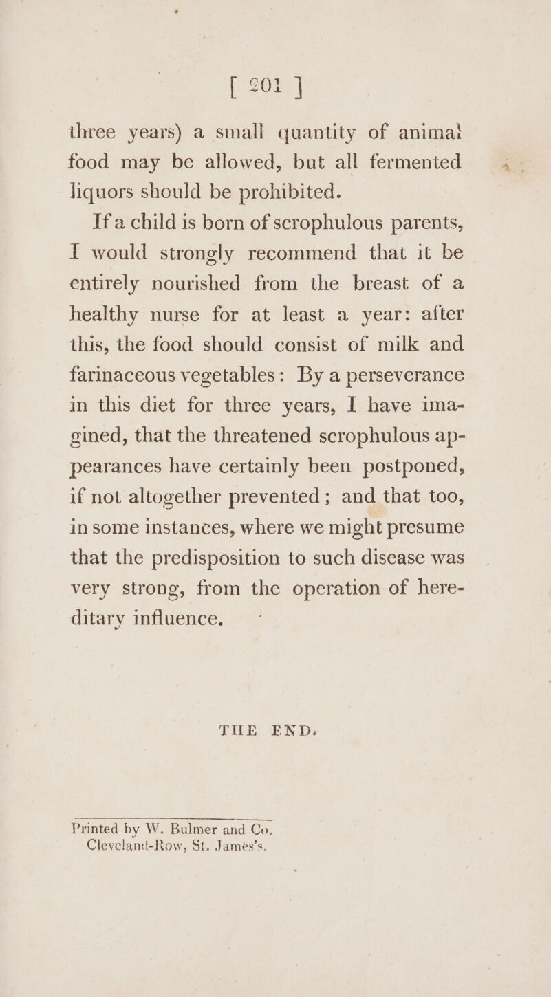 three years) a small quantity of anima! food may be allowed, but all fermented liquors should be prohibited. Ifa child is born of scrophulous parents, I would strongly recommend that it be entirely nourished from the breast of a healthy nurse for at least a year: after this, the food should consist of milk and farinaceous vegetables: By a perseverance in this diet for three years, | have ima- gined, that the threatened scrophulous ap- pearances have certainly been postponed, if not altogether prevented ; and that too, in some instances, where we might presume that the predisposition to such disease was very strong, from the operation of here- ditary influence. THE END. Printed by W. Bulmer and Co, Cleveland-Row, St. James’s.
