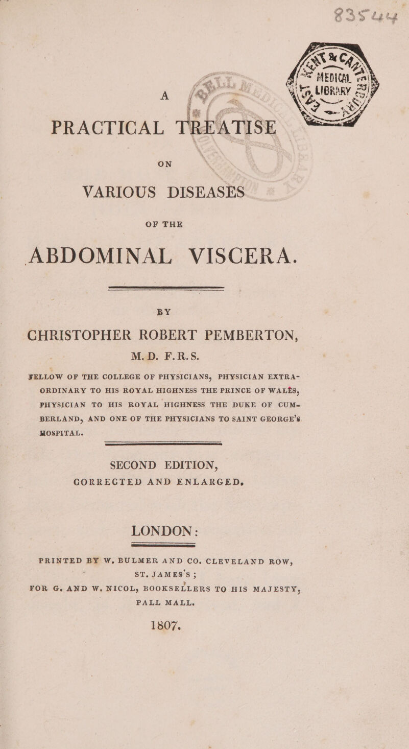 [SN °C MEDICA, a A / a  .% Ss wl, ¢ a LIBRAKY = 33) , iP iP Ve. SY PRACTICAL TREATISE ON : VARIOUS DISEASES OF THE ABDOMINAL VISCERA. BY CHRISTOPHER ROBERT PEMBERTON, M.D. F.R.S. FELLOW OF THE COLLEGE OF PHYSICIANS, PHYSICIAN EXTRA- ORDINARY TO HIS ROYAL HIGHNESS THE PRINCE OF WALES, PHYSICIAN TO HIS ROYAL HIGHNESS THE DUKE OF CUM- BERLAND, AND ONE OF THE PHYSICIANS TO SAINT GEORGE’S HOSPITAL. SECOND EDITION, CORRECTED AND ENLARGED, LONDON : PRINTED BY W. BULMER AND CO. CLEVELAND ROW, ST, JAMES'S ; FOR G. AND W. NICOL, BOOKSELLERS TO HIS MAJESTY, PALL MALL. ] 807.