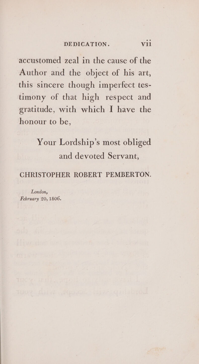 accustomed zeal in the cause of the Author and the object of his art, this sincere though imperfect tes- timony of that high respect and gratitude, with which I have the honour to be, Your Lordship’s most obliged and devoted Servant, CHRISTOPHER ROBERT PEMBERTON. London, February 20, 1806.