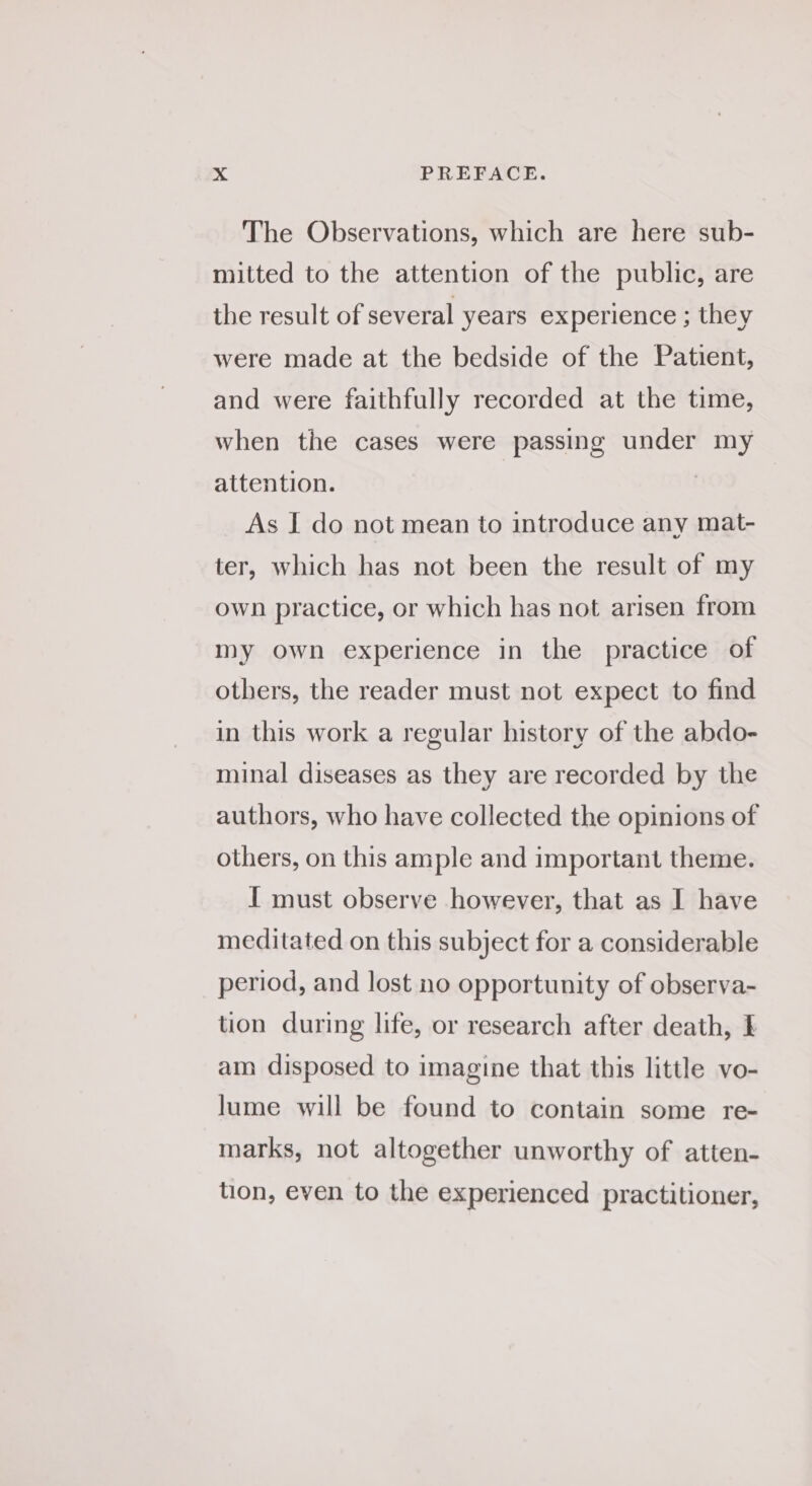 The Observations, which are here sub- milted to the attention of the public, are the result of several years experience ; they were made at the bedside of the Patient, and were faithfully recorded at the time, when the cases were passing under my attention. As I do not mean to introduce any mat- ter, which has not been the result of my own practice, or which has not arisen from my own experience in the practice of others, the reader must not expect to find in this work a regular history of the abdo- minal diseases as they are recorded by the authors, who have collected the opinions of others, on this ample and important theme. I must observe however, that as I have meditated on this subject for a considerable period, and lost no opportunity of observa- tion during life, or research after death, I am disposed to imagine that this little vo- lume will be found to contain some re- marks, not altogether unworthy of atten- tion, even to the experienced practitioner,