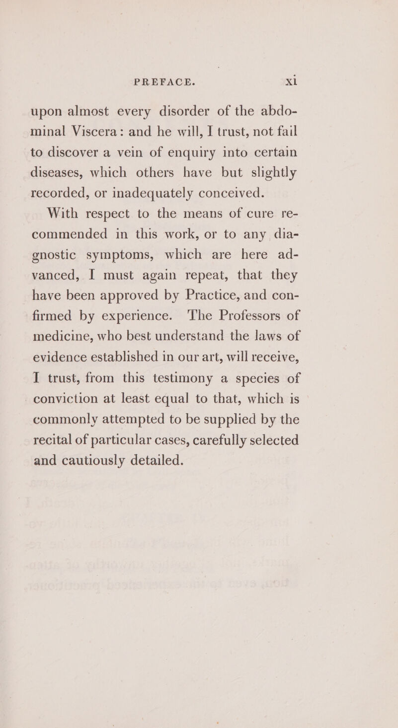 PREFACE. Xl upon almost every disorder of the abdo- minal Viscera: and he will, I trust, not fail to discover a vein of enquiry into certain diseases, which others have but slightly recorded, or inadequately conceived. With respect to the means of cure re- commended in this work, or to any dia- gnostic symptoms, which are here ad- vanced, [ must again repeat, that they have been approved by Practice, and con- firmed by experience. The Professors of medicine, who best understand the laws of evidence established in our art, will receive, I trust, from this testimony a species of conviction at least equal to that, which is commonly attempted to be supplied by the recital of particular cases, carefully selected and cautiously detailed.