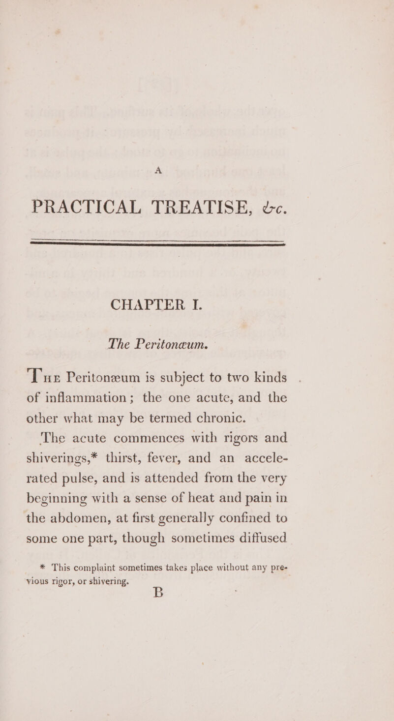 A PRACTICAL TREATISE, dc. CHAPTER I. The Peritoneum. — ‘Tue Peritonzeum is subject to two kinds of inflammation; the one acute, and the other what may be termed chronic. The acute commences with rigors and shiverings,* thirst, fever, and an accele- rated pulse, and is attended from the very beginning with a sense of heat and pain in the abdomen, at first generally confined to some one part, though sometimes diffused * This complaint sometimes takes place without any pre- vious rigor, or shivering.