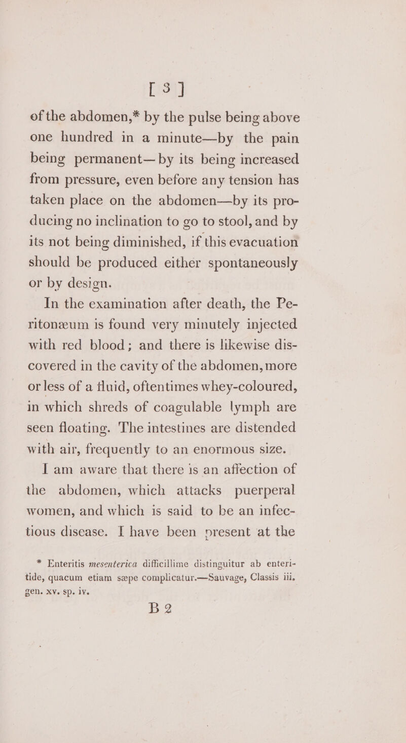 [3] of the abdomen,* by the pulse being above one hundred in a minute—by the pain being permanent— by its being increased from pressure, even before any tension has taken place on the abdomen—by its pro- ducing no inclination to go to stool, and by its not being diminished, if this evacuation should be produced either spontaneously or by design. In the examination after death, the Pe- ritonzeum is found very minutely injected with red blood; and there is likewise dis- covered in the cavity of the abdomen, more or less of a fluid, oftentimes whey-coloured, in which shreds of coagulable lymph are seen floating. The intestines are distended with air, frequently to an enormous size. I am aware that there is an affection of the abdomen, which attacks puerperal women, and which is said to be an infec- tious disease. I have been present at the * Enteritis mesenterica difficillime distinguitur ab enteri- tide, quacum etiam spe complicatur.—Sauvage, Classis ill. gen. XV. sp. iv. B2