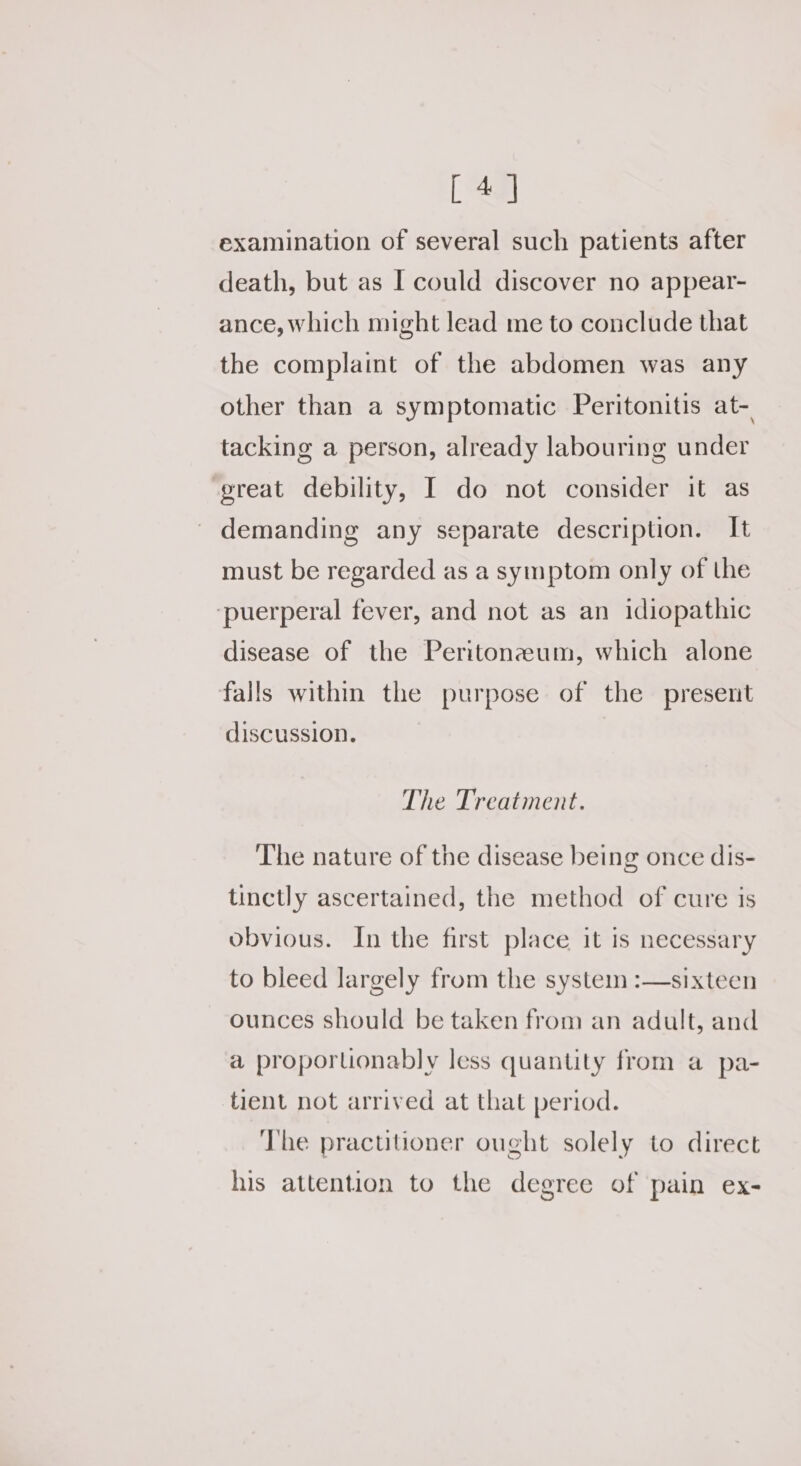 [4] examination of several such patients after death, but as I could discover no appear- ance, which might lead me to conclude that the complaint of the abdomen was any other than a symptomatic Peritonitis at-. tacking a person, already labouring under ‘great debility, I do not consider it as demanding any separate description. It must be regarded as a symptom only of the ‘puerperal fever, and not as an idiopathic disease of the Peritonzeum, which alone falls within the purpose of the present discussion. The Treatment. The nature of the disease being once dis- tinctly ascertained, the method of cure is obvious. In the first place it is necessary to bleed largely from the system :—sixteen ounces should be taken from an adult, and a proporuonably less quantity from a pa- tient not arrived at that period. The practitioner ought solely to direct his attention to the degree of pain ex-