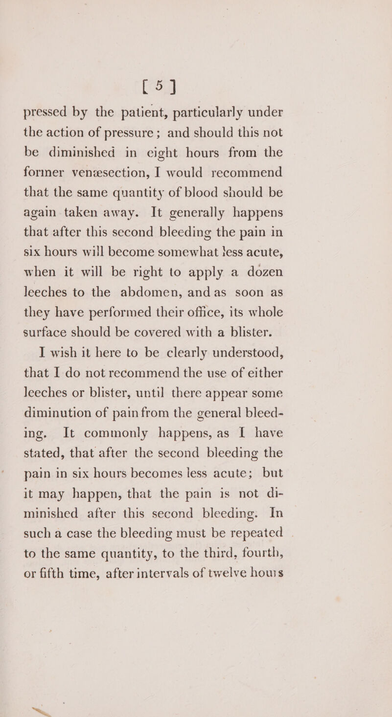 [5] pressed by the patient, particularly under the action of pressure; and should this not be diminished in eight hours from the former venzesection, I would recommend that the same quantity of blood should be again taken away. It generally happens that after this second bleeding the pain in six hours will become somewhat tess acute, when it will be right to apply a dozen leeches to the abdomen, andas soon as they have performed their office, its whole surface should be covered with a blister. I wish it here to be clearly understood, that I do not recommend the use of either leeches or blister, until there appear some diminution of pain from the general bleed- ing. It commonly happens, as [ have stated, that after the second bleeding the pain in six hours becomes less acute; but it may happen, that the pain is not di- minished after this second bleeding. In such a case the bleeding must be repeated | to the same quantity, to the third, fourth, or fifth time, after intervals of twelve houis