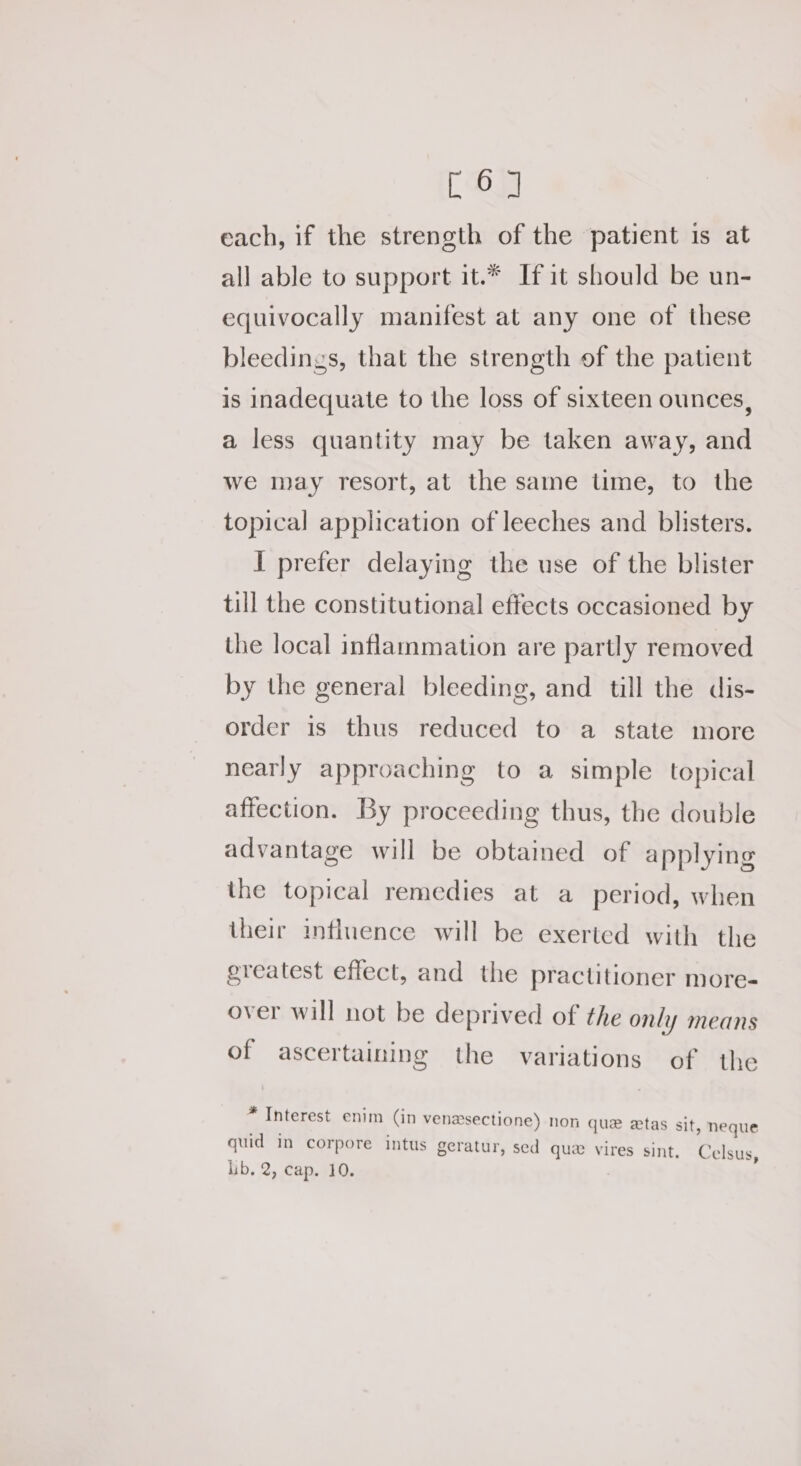 [6] each, if the strength of the patient 1s at all able to support it.* If it should be un- equivocally manifest at any one of these bleedings, that the strength of the patient is inadequate to the loss of sixteen ounces, a less quantity may be taken away, and we may resort, at the same time, to the topical application of leeches and blisters. I prefer delaying the use of the blister till the constitutional effects occasioned by the local inflammation are partly removed by the general bleeding, and till the dis- order is thus reduced to a state more nearly approaching to a simple topical affection. By proceeding thus, the double advantage will be obtained of applying the topical remedies at a period, when their influence will be exerted with the greatest effect, and the practitioner more- over will not be deprived of the only means of ascertaining the variations of the * Interest enim (in venaesectione) non que ztas sit, neque quid in corpore intus geratur, sed que vires sint, i Celsus,
