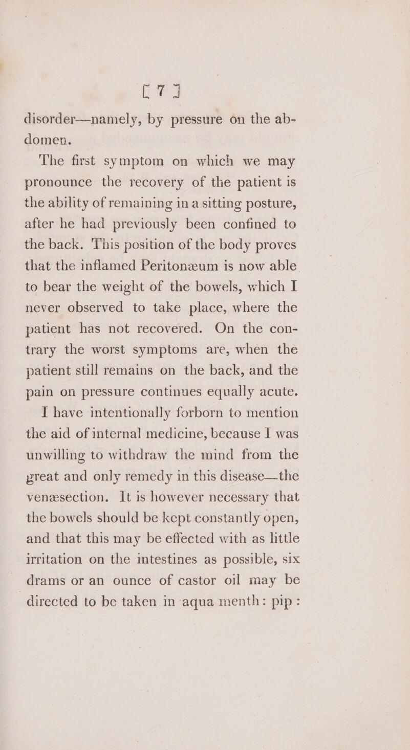 LEW disorder—namely, by pressure on the ab- domen. The first symptom on which we may pronounce the recovery of the patient is the ability of remaining ina sitting posture, after he had previously been confined to the back. This position of the body proves that the inflamed Peritonaum is now able to bear the weight of the bowels, which I never observed to take place, where the patient has not recovered. On the con- trary the worst symptoms are, when the patient still remains on the back, and the pain on pressure continues equally acute. I have intentionally forborn to mention the aid of internal medicine, because I was unwilling to withdraw the mind from the preat and only remedy in this disease—the venesection. It is however necessary that the bowels should be kept constantly open, and that this may be effected with as little irritation on the intestines as possible, six drams or an ounce of castor oil may be directed to be taken in aqua menth: pip: