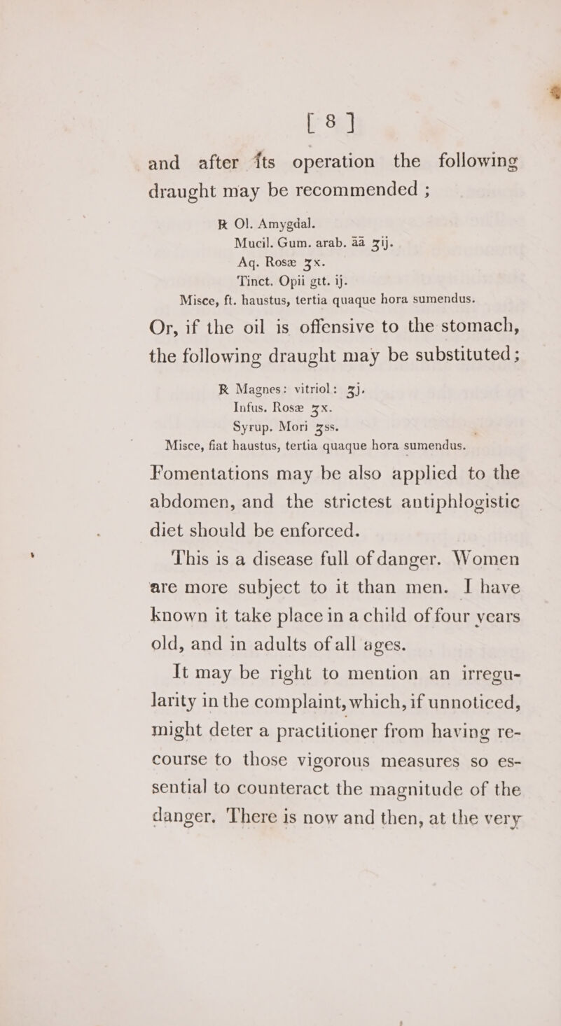 iF Say and after {ts operation the following draught may be recommended ; K Ol. Amygdal. Mucil. Gum. arab. aa 31). Aq. Rose 3x. Tinct. Opii gtt. ij. Misce, ft. haustus, tertia quaque hora sumendus. Or, if the oil is offensive to the stomach, the following draught may be substituted ; K Magnes: vitriol: 3). Infus. Rose 3x. Syrup. Mori zs. Misce, fiat haustus, tertia quaque hora sumendus. Fomentations may be also applied to the abdomen, and the strictest antiphlogistic diet should be enforced. ‘This is a disease full of danger. Women are more subject to it than men. I| have known it take place in a child of four years old, and in adults ofall ages. It may be right to mention an irregu- Jarity in the complaint, which, if unnoticed, might deter a practitioner from having re- course to those vigorous measures so es- sential to counteract the magnitude of the danger, There is now and then, at the very