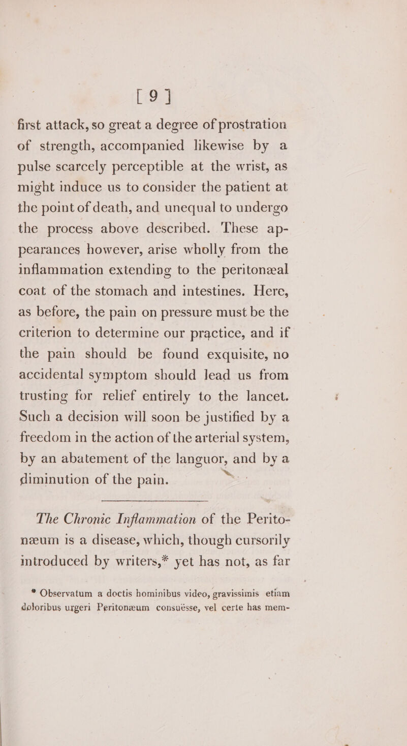 [9] first attack, so great a degree of prostration of strength, accompanied likewise by a pulse scarcely perceptible at the wrist, as might induce us to consider the patient at the point of death, and unequal to undergo the process above described. These ap- pearances however, arise wholly from the inflammation extending to the peritoneal coat of the stomach and intestines. Here, as before, the pain on pressure must be the criterion to determine our practice, and if the pain should be found exquisite, no accidental symptom should lead us from trusting for relief entirely to the lancet. Such a decision will soon be justified by a freedom in the action of the arterial system, by an abatement of the languor, and by a diminution of the pain. by The Chronic Inflammation of the Perito- neuin is a disease, which, though cursorily mtroduced by writers,* yet has not, as far * Observatum a doctis hominibus video, gravissimis etiam doloribus urgeri Peritoneum consuésse, vel certe has mem-