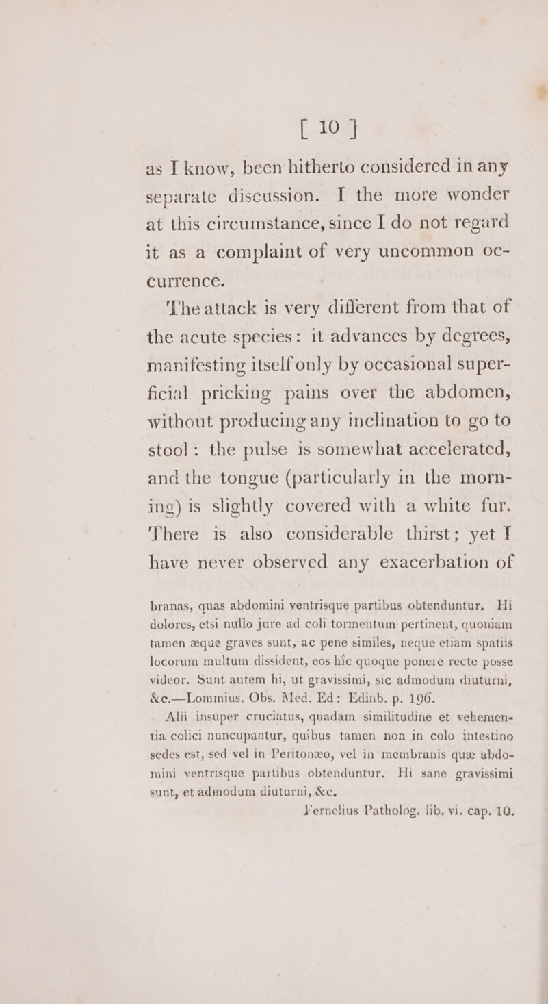 as I know, been hitherto considered in any separate discussion. I the more wonder at this circumstance, since I do not regard it as a complaint of very uncommon oc- currence. The attack is very different from that of the acute species: it advances by degrees, manifesting itself only by occasional super- ficial pricking pains over the abdomen, without producing any inclination to go to stool: the pulse is somewhat accelerated, and the tongue (particularly in the morn- ing) is slightly covered with a white fur. There is also considerable thirst; yet I have never observed any exacerbation of branas, quas abdomini ventrisque partibus obtenduntur, Hi dolores, etsi nullo jure ad coli tormentum pertinent, quoniam tamen eque graves sunt, ac pene similes, neque etiam spatiis locorum multum dissident, eos hic quoque ponere recte posse videor. Sunt autem hi, ut gravissimi, sic admodum diuturni, &amp;c.—Lommius. Obs. Med. Ed: Edinb. p. 196. Alii insuper cruciatus, quadam similitudine et vehemen- tia colic] nuncupantur, quibus tamen non in colo intestino sedes est, sed vel in Peritonzo, vel in’ membranis que abdo- mini ventrisque parubus obtenduntur. Hi sane gravissimi sunt, et admodum diuturni, &amp;c, Fernclius Patholog. lib. vi. cap. 10.