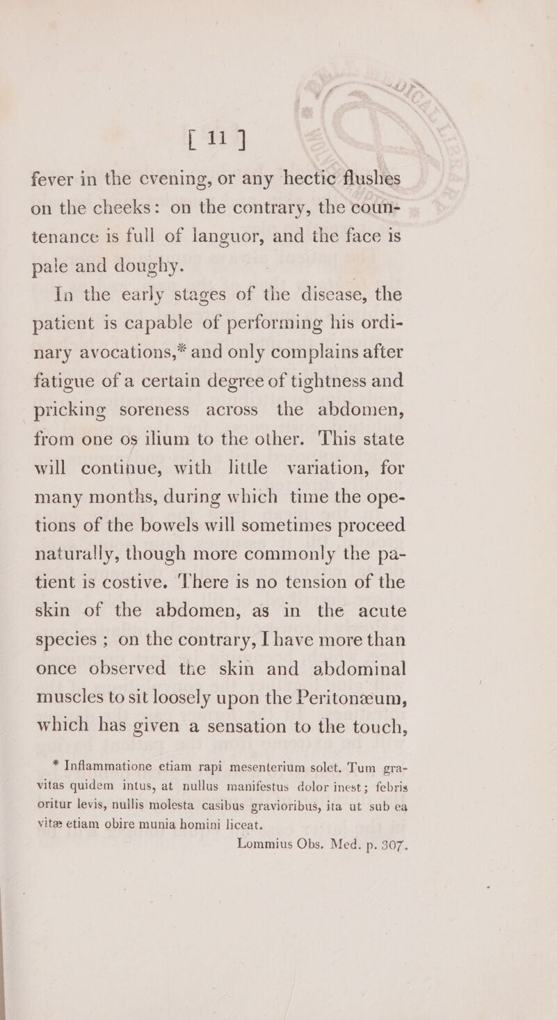[11] fever in the evening, or any hectic flushes on the cheeks: on the contrary, the coun- tenance is full of languor, and the face 1s pale and doughy. | In the early stages of the disease, the patient is capable of performing his ordi- nary avocations,* and only complains after fatigue of a certain degree of tightness and pricking soreness across the abdomen, from one os ilium to the other. This state will continue, with little variation, for many months, during which time the ope- tions of the bowels will sometimes proceed naturally, though more commonly the pa- tient is costive. ‘There is no tension of the skin of the abdomen, as in the acute species ; on the contrary, [ have more than once observed the skin and abdominal muscles to sit loosely upon the Peritoneeum, which has given a sensation to the touch, * Inflammatione etiam rapi mesenterium solet. Tum gra- vitas quidem intus, at nullus manifestus dolor inest; febris oritur levis, nullis molesta casibus gravioribus, ita ut sub ea vite etiam obire munia homini liceat. Lommius Obs. Med. p. 307.