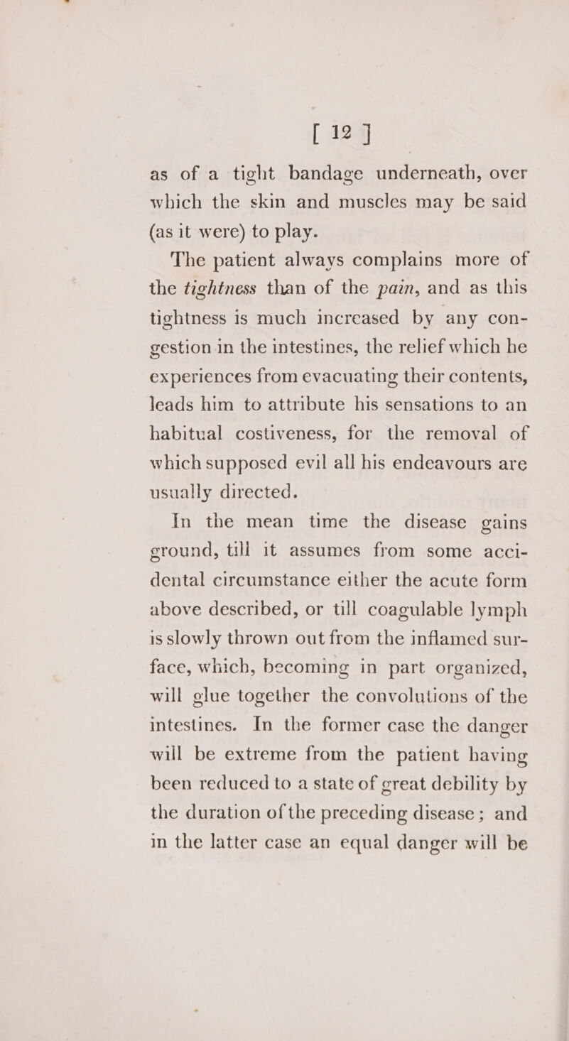 as of a tight bandage underneath, over which the skin and muscles may be said (as it were) to play. The patient always complains more of the tightness than of the paz, and as this tightness is much increased by any con- gestion in the intestines, the relief which he experiences from evacuating their contents, leads him to attribute his sensations to an habitual costiveness, for the removal of which supposed evil all his endeavours are usually directed. In the mean time the disease gains ground, till it assumes from some acci- dental circumstance either the acute form above described, or till coagulable lymph is slowly thrown out from the inflamed sur- face, which, becoming in part organized, will glue together the convolutions of the intestines. In the former case the danger will be extreme from the patient having been reduced to a state of great debility by the duration of the preceding disease ; and in the latter case an equal danger will be