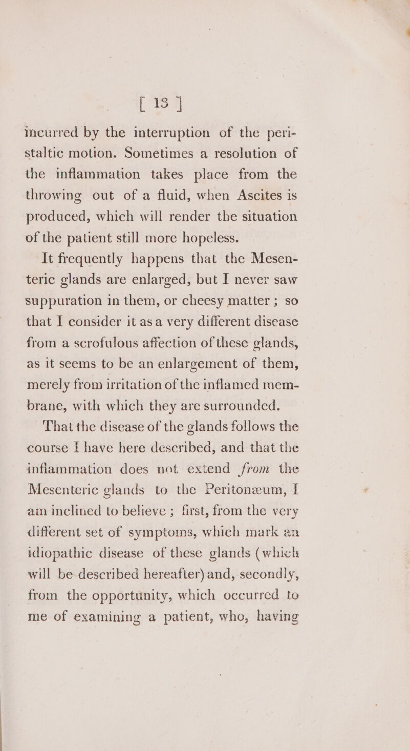 [ 15 | meurred by the interruption of the peri- staltic motion. Sometimes a resolution of the inflammation takes place from the throwing out of a fluid, when Ascites is produced, which will render the situation of the patient still more hopeless. It frequently happens that the Mesen- teric glands are enlarged, but I never saw suppuration in them, or cheesy matter ; so that I consider it asa very different disease from a scrofulous affection of these glands, as it seems to be an enlargement of them, merely from irritation of the inflamed mem- brane, with which they are surrounded. That the disease of the glands follows the course | have here described, and that the inflammation does not extend from the Mesenteric glands to the Peritonzum, [ am inclined to believe ; first, from the very different set of symptoms, which mark ax idiopathic disease of these glands (which will be described hereafter) and, secondly, from the opportunity, which occurred to me of examining a patient, who, having
