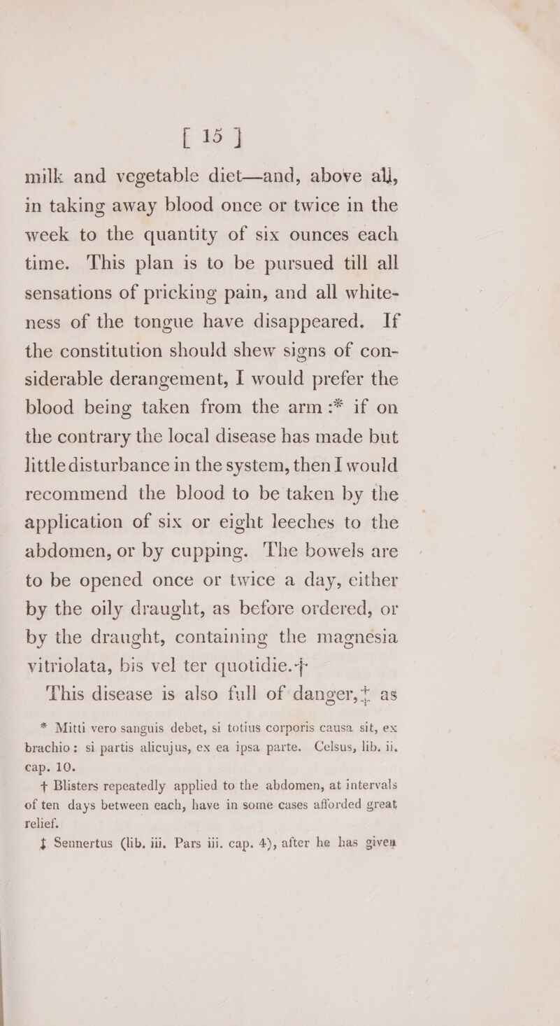 milk and vegetable diet—and, above ali, in taking away blood once or twice in the week to the quantity of six ounces each time. This plan is to be pursued till all sensations of pricking pain, and all white- ness of the tongue have disappeared. If the constitution should shew signs of con- siderable derangement, I would prefer the blood being taken from the arm :* if on the contrary the local disease has made but little disturbance in the system, then I would recommend the blood to be taken by the application of six or eight leeches to the abdomen, or by cupping. ‘The bowels are to be opened once or twice a day, cither by the oily draught, as before ordered, or by the draught, containing the magnesia vitriolata, bis vel ter quotidie.+ This disease is also full of danger,* as * Mitti vero sanguis debet, si totius corporis causa sit, ex brachio: si partis alicujus, ex ea ipsa parte. Celsus, lib. il. cap. 10. + Blisters repeatedly applied to the abdomen, at intervals of ten days between each, have in some cases afforded great relief. } Sennertus (lib. iii, Pars ili. cap. 4), after he has given