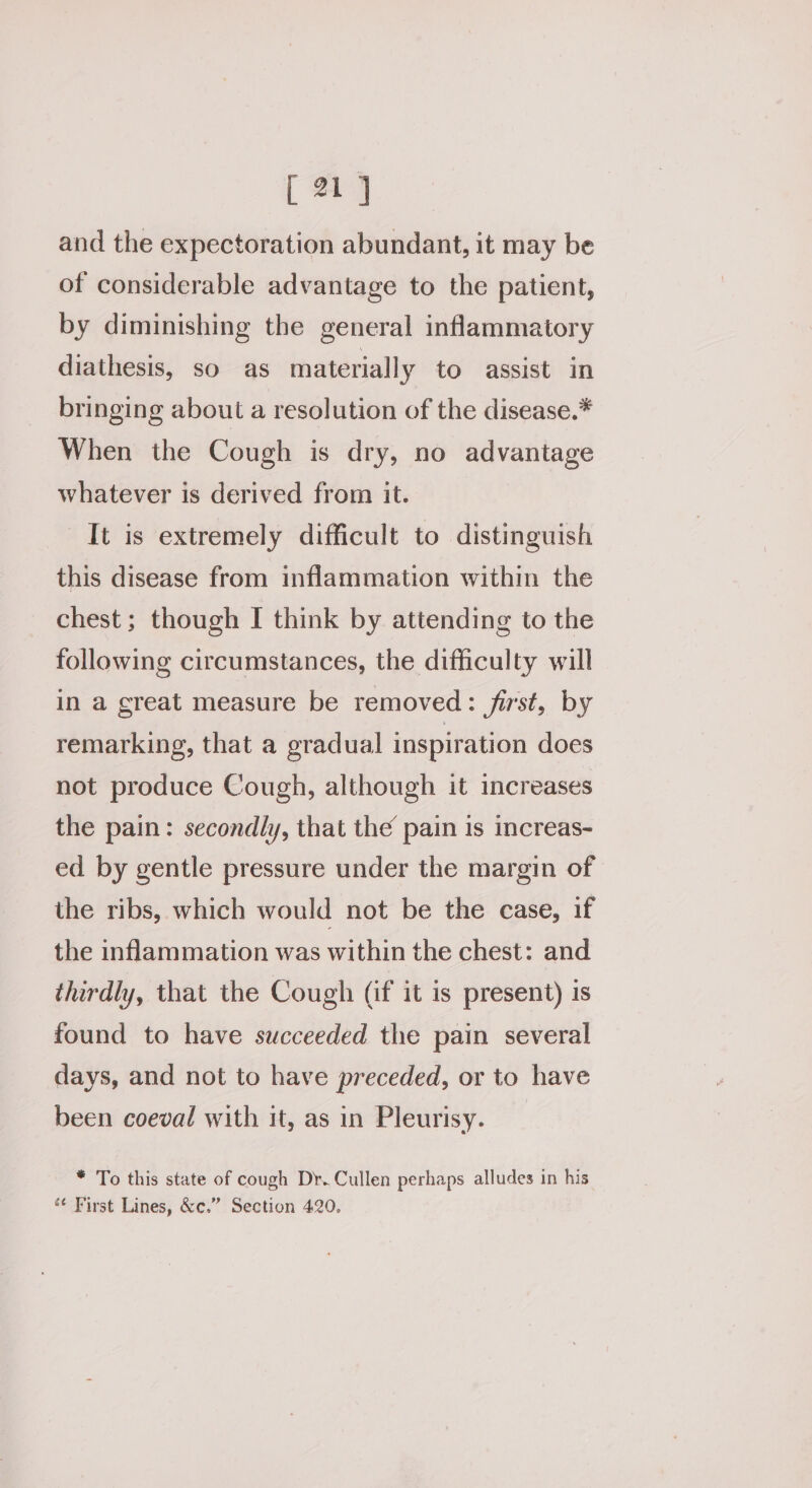 and the expectoration abundant, it may be of considerable advantage to the patient, by diminishing the general inflammatory diathesis, so as materially to assist in bringing about a resolution of the disease.* When the Cough is dry, no advantage whatever is derived from it. It is extremely difficult to distinguish this disease from inflammation within the chest; though I think by attending to the following circumstances, the difficulty will in a great measure be removed: first, by remarking, that a gradual inspiration does not produce Cough, although it increases the pain: secondly, that the pain is increas- ed by gentle pressure under the margin of the ribs, which would not be the case, if the inflammation was within the chest: and thirdly, that the Cough (if it is present) is found to have succeeded the pain several days, and not to have preceded, or to have been coeval with it, as in Pleurisy. * To this state of cough Dr. Cullen perhaps alludes in his *¢ First Lines, &amp;c.” Section 420.