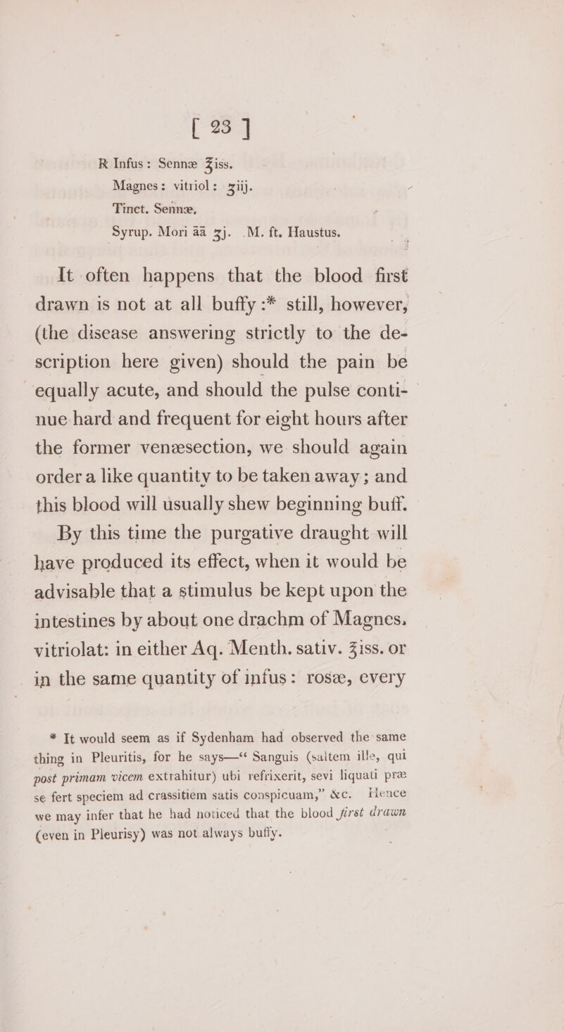 RK Infus: Sennz Ziss. Magnes: vitriol: xii). pnb: y Tinct. Senne, Syrup. Mori aa 3j. .M. ft. Haustus. It often happens that the blood first drawn is not at all buffy :* still, however, (the disease answering strictly to the de- scription here given) should the pain be equally acute, and should the pulse conti- nue hard and frequent for eight hours after the former venzesection, we should again order a like quantity to be taken away; and this blood will usually shew beginning buff. By this time the purgative draught will have produced its effect, when it would be advisable that a stimulus be kept upon the intestines by about one drachm of Magnes. vitriolat: in either Aq. Menth. sativ. 3iss. or in the same quantity of infus: rose, every * It would seem as if Sydenham had observed the same thing in Pleuritis, for he says—‘ Sanguis (saitem ille, qui post primam vicem extrahitur) ubi refrixerit, sevi liquati pre se fert speciem ad crassitiem satis conspicuam,” &amp;c. Hence we may infer that he had noticed that the blood jirsé drawn (even in Pleurisy) was not always bufly.